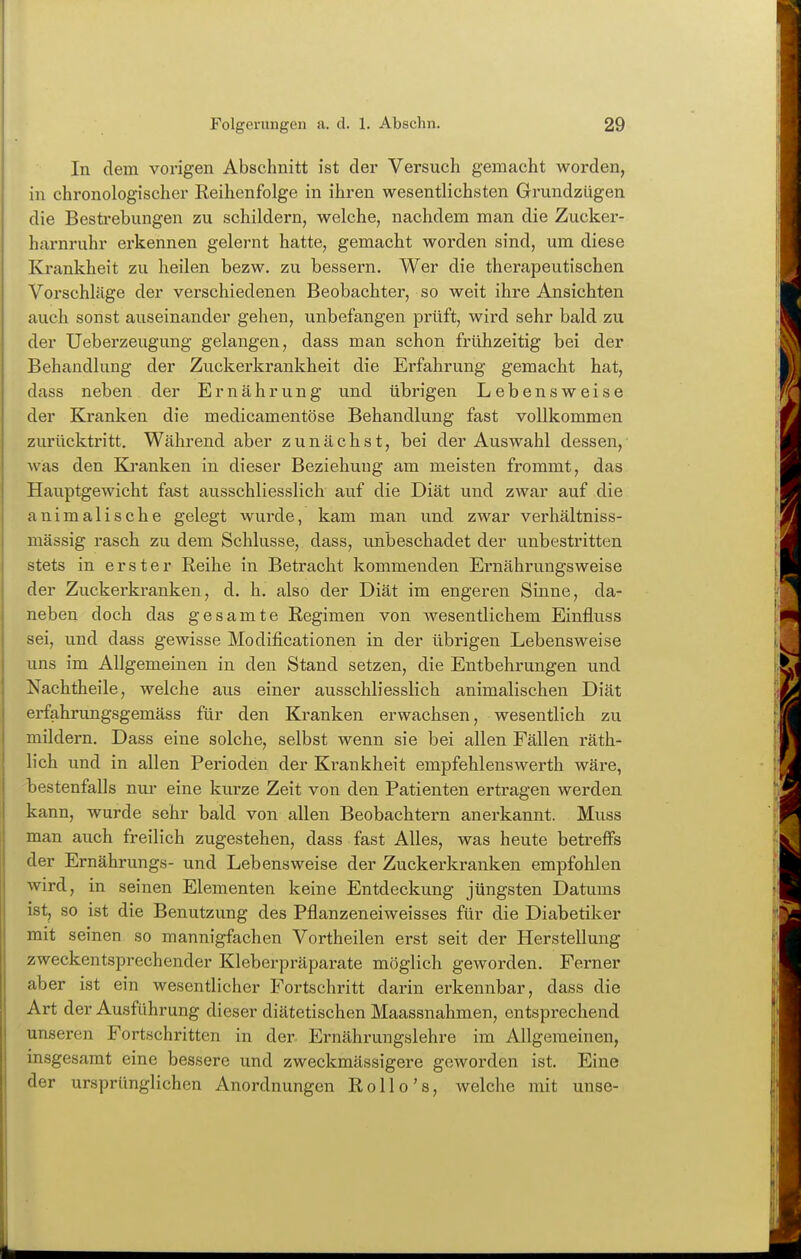 In dem vorigen Abschnitt ist der Versuch gemacht worden, in chronologischer Reihenfolge in ihren wesentlichsten Grundzügen die Besti-ebungen zu schildern, welche, nachdem man die Zucker- harnruhr erkennen gelernt hatte, gemacht worden sind, um diese Krankheit zu heilen bezw. zu bessern. Wer die therapeutischen Vorschläge der verschiedenen Beobachter, so weit ihre Ansichten auch sonst auseinander gehen, unbefangen prüft, wird sehr bald zu der Ueberzeugung gelangen, dass man schon frühzeitig bei der Behandlung der Zuckerkrankheit die Erfahrung gemacht hat, dass neben der Ernährung und übrigen Lebensweise der Kranken die medicamentöse Behandlung fast vollkommen zurücktritt. Während aber zunächst, bei der Auswahl dessen, was den Ki'anken in dieser Beziehung am meisten frommt, das Hauptgewicht fast ausschliesslich auf die Diät und zwar auf die animalische gelegt wurde, kam man und zwar verhältniss- mässig rasch zu dem Schlüsse, dass, unbeschadet der unbestritten stets in erster Reihe in Betracht kommenden Ernährungsweise der Zuckerkranken, d. h, also der Diät im engeren Sinne, da- neben doch das gesamte Regimen von wesentlichem Einfluss sei, und dass gewisse Modificationen in der übrigen Lebensweise uns im Allgemeinen in den Stand setzen, die Entbehrungen und Nachtheile, welche aus einer ausschliesslich animalischen Diät erfahrungsgemäss für den Kranken erwachsen, wesentlich zu mildern. Dass eine solche, selbst wenn sie bei allen Fällen räth- lich und in allen Perioden der Krankheit empfehlenswerth wäre, bestenfalls nur eine kurze Zeit von den Patienten ertragen werden kann, wurde sehr bald von allen Beobachtern anerkannt. Muss man auch freilich zugestehen, dass fast Alles, was heute betreffs der Ernährungs- und Lebensweise der Zuckerkranken empfohlen wird, in seinen Elementen keine Entdeckung jüngsten Datums ist, so ist die Benutzung des Pflanzeneiweisses für die Diabetiker mit seinen so mannigfachen Vortheilen erst seit der Herstellung zweckentsprechender Kleberpräparate möglich geworden. Ferner aber ist ein wesentlicher Fortschritt darin erkennbar, dass die Art der Ausführung dieser diätetischen Maassnahmen, entsprechend unseren Fortschritten in der Ernährungslehre im Allgemeinen, insgesamt eine bessere und zweckmässigere geworden ist. Eine der ursprünglichen Anordnungen Rollo's, welche mit unse-