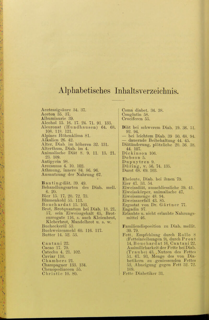 Alphabetisches Inhaltsverzeichnis Acetessigsäure 84. 37. Aceton 35. 37. Albuminurie 39. Alcohol 15. 16. 17. 24. 71. 91. 133. Aleuronat (Hundhausen) 64. 68. 108. 118. 121. Alpines Höhenklima 81. Alkalien 26. 42. Alter, Diab. im höheren 32. 131. Alterthum, Diab. im 4. Animalische Diät 8. 9. 11. 13. 21. 23. 109. Antipyrin 98. Arecanuss 4. 10. 102. Athmung, innere 84. 86. 96. Ausnutzung der Nahrung 67. Bantingdiät. 39. 49. Behandlungsarten des Diab. mell. 6. 20. Bier 15. 17. 20. 72. 73. Blumenkohl 55. 113. Bouchardat 15. 103. Brot, Brotquantum bei Diab. 18. 21, 57, sein Eiweissgehalt 65, Brot- surrogate 116, s. auch Kleienbrot, Kleberbrot, Mandelbrot u. s. w. Bucheckeröl 53. Buchweizenmehl 60. 116. 117. Butter 14. 52. 53. Cantani 22. Cacao 17. 70. Cateclui 4. 21. 102. Caviar 110. Chambers 21. Champagner 133. 134. Chenopodiaceen 55. Christie 10. 80. Coma diabet. 34. 38. Conglutin 58. Cruciferen 55. Diät bei schwerem Diab. 19. 36. 51. 92. 94. — bei leichtem Diab. 39 50. 68. 94. — dauernde Beibehaltung 44. 45. Diätänderung, plötzliche 20. 36. 38. 44. 107. Dickinson 106. Dobson 5. Dupuytren 9. Düring, v. 56. 74. 135. Durst 68. 69. 103. Eheleute, Diab. bei ihnen 79. Eier 47. 53. 54. Eiweissdiät, ausschliessliche 39. 41. Eiweisskörper, animalische 47. Eiweissmenge 48. 94. Eiweisszerfall 43. 85. Ergostat von Dr. Gärtner 77. Engadin 97. Erlaubte u. nicht erlaubte Nahrungs- mittel 46. Familiendisposition zu Diab. mellit. 30. 79. Fett, Empfehlung durch Rollo 8 (Fetteinreibungen 9), durch Prout 14, Bouchardat 16, Cantani 22, Assimilirbarkeit der Fette bei Diab. (Traube) 43, .Nutzen des Fettes 51. 67. 93, Menge des von Dia- betikern zu geniessenden Fettes 53, Abneigung gegen Fett 52. 72. 109. Fette Diabetiker 31.