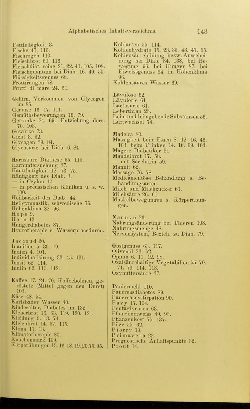 Alphabetisches Fettleibigkeit S. Fische 47. 110. Fischrogen 110. Fleischbrot 60. 116. Fleischdiiit, reine 21. 22. 41. 105. 108. Fleischquantum bei Diab. 16. 49. 50. J^lüssigkeitsgenuss 68. Frottirungen 78. Frutti di mare 24. 51. Oehirn, Vorkommen von Glycogen im 85. Gemüse 16. 17. III. Gemüth^bewegungen 16. 79. Getränke 24. 69, Entziehung ders. 70. 103. Gewürze 73. Gicht 3. 32. Glycogen 39. 84. Glycosurie bei Diab. 6. 84. Harnsaure Diatliese 55. 113. Harnuntersuchung 37. Hautthätigkeit 12. 73. 75. Häufigkeit des Diab. 3. — in Ceylon 10. — in preussischen Kliniken u. s. w. 100. Heilbarkeit des Diab. 44. Heilgymnastik, schwedische 76. Höhenklima 82. 96. Hope 9. Horn 1.3. Hungerdiabetes 87. Hj^drotherapie s. Wasserproceduren. Jaccoud 20. Inanition 5. 39. 79. Indien 4. 101. Individualisirung 33. 45. 131. Inosit 62. 114. Inulin 62. 110. 112. Kaffee 17. 24. 70, Kaffeebohnen, ge- röstete (Mittel gegen den Durst) 103. Käse 48. 54. Karlsbader Wasser 40. Kindesalter, Diabetes im 132. Klcberbrot 16. 63. 119. 120. 121. Klf'iflung 9. 13. 74. Kloienbrot 14. 57. 11-5. Klima 11. 13. Klimatotlierapie 80. Knoclienniark 109. Körpcrübuiigen 13.16.18.19.20.75.95. Inhaltsverzeichnis. 143 Kohlarten 55. 114. Kohlenhydrate 15. 23. 35. 43. 47. 95. Kohleusäurebildung bezw. Ausschei- dung bei Diab. 84. 138, bei Be- wegung 96, bei Hunger 87, bei Eiweissgenuss 94, im Höhenklima 96. Kohlensaures Wasser 69. Lävulose 62. Lävulorie 61. Lactosurie 61. Leberthran 23. Leim und leimgobende Substanzen 56. Luftwechsel 74. Madeira 80. Massigkeit beim Essen 8. 12. 16. 46. 103, beim Trinken 14. 16. 69. 103. Magere Diabetiker 31. Mandelbrot 17. 58. — mit Saccharin 59. Mannit 62. Massage 76. 78. Medicamentöse Behandlung s. Be- handlungsarten. Milch und Milchzucker 61. Milchsäure 26. 61. Muskelbewegungen s. Körperübun- gen. N auny n 26. Nahrungsänderung bei Thieren 108. Nahrungsmenge 48. Nervensystem, Bezieh, zu Diab. 79. Obstgenuss 63. 117. Olivenöl 23. 52. Opium 6. 11. 12. 98. Oxalsäurehaltige Vegetabilien .55. 70. 71. 73. 114. 118. Oxy buttersäure 37. Paniermehl 110. Pancreasdiabetes 89. Pancreasexstirpation 90. Pavy 17. 104. Pentäglycoscn 63. Pflanzeneiweiss 49. 93. Pflanzenkost 75. 137. Pilze 55. 62. Piorry 19. P r i mav e r a 22. Prognosti-sche Anhaltspunkte 32. Front 14.