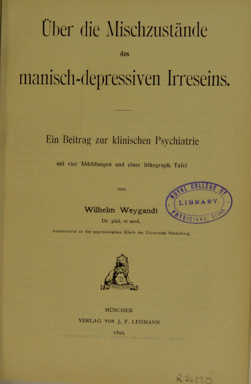 des manisch-depressiven Irreseins. Ein Beitrag zur klinischen Psychiatrie mit vier Abbildungen und einer lithograph. Tafel von AAfilhelm Weygandt Dr. phil. et med. Assistenzarzt an der psychiatrischen Klinik der Universität Heidelberg. MÜNCHEN VERLAG VON J. F. LEHMANN 1899. ß