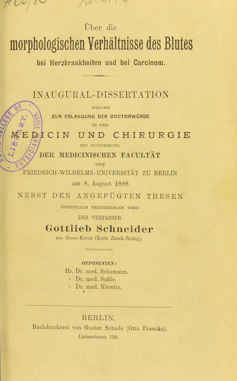 Über die morphologisclien Verhältnisse des Blutes bei Herzkrankheiten und bei Carcinom. INAUGURAL-DISSERTATION WELCHE ZUR ERLANGUNG DER DOCTORWÜRDE IK DER CIN UND CHIRURGIE HIT ZUSTIM3IÜSG DER MEDICINISCHEN FACULTÄT FRIEDRICH-WILHELMS-UNIVERSITÄT ZU BERLIN am 8. August 1888 NEBST DEN ANGEFÜGTEN THESEN ÖFFESTLICH VERTHEIDIGEN WIED DER VERFASSER Göttlieb Schneider aus Gross-Kreuz (Kreis Zauch-Belzig). OPPONENTEN: Hr. Dr. med. Schumann. - Dr. med. Suhle. - Dr. med. Klewitz. BERLIN. Buchdruckerei von Gustav Schade (Otto Francke). Linienstrasse 158.