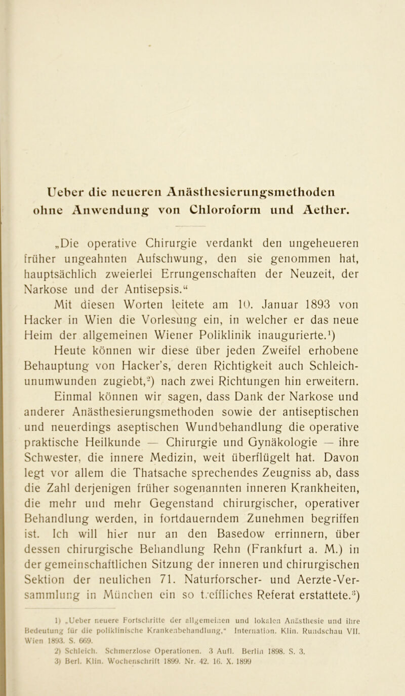 Uebcr die neueren Anästhesierungsmethoden ohne Anwendung von Chloroform und Aether. „Die operative Chirurgie verdankt den ungeheueren früher ungeahnten Aufschwung, den sie genommen hat, hauptsächlich zweierlei Errungenschaften der Neuzeit, der Narkose und der Antisepsis.“ Mit diesen Worten leitete am 10. Januar 1893 von Hacker in Wien die Vorlesung ein, in welcher er das neue Heim der allgemeinen Wiener Poliklinik inaugurierte.1 2 3) Heute können wir diese über jeden Zweifel erhobene Behauptung von Hacker’s, deren Richtigkeit auch Schleich- unumwunden zugiebt,-) nach zwei Richtungen hin erweitern. Einmal können wir sagen, dass Dank der Narkose und anderer Anästhesierungsmethoden sowie der antiseptischen und neuerdings aseptischen Wundbehandlung die operative praktische Heilkunde — Chirurgie und Gynäkologie — ihre Schwester, die innere Medizin, weit überflügelt hat. Davon legt vor allem die Thatsache sprechendes Zeugniss ab, dass die Zahl derjenigen früher sogenannten inneren Krankheiten, die mehr und mehr Gegenstand chirurgischer, operativer Behandlung werden, in fortdauerndem Zunehmen begriffen ist. Ich will hier nur an den Basedow errinnern, über dessen chirurgische Behandlung Rehn (Frankfurt a. M.) in der gemeinschaftlichen Sitzung der inneren und chirurgischen Sektion der neulichen 71. Naturforscher- und Aerzte-Ver- sammluug in München ein so t/cffliches Referat erstattete.:]) 1) „lieber neuere Fortschritte der allgemeinen und lokalen Anästhesie und ihre Bedeutung für die poliklinische Krankenbehandlung,“ Internation. Kiin. Rundschau VII. Wien 1893. S. 669. 2) Schleich. Schmerzlose Operationen. 3 Aufl. Berlin 1898. S. 3.