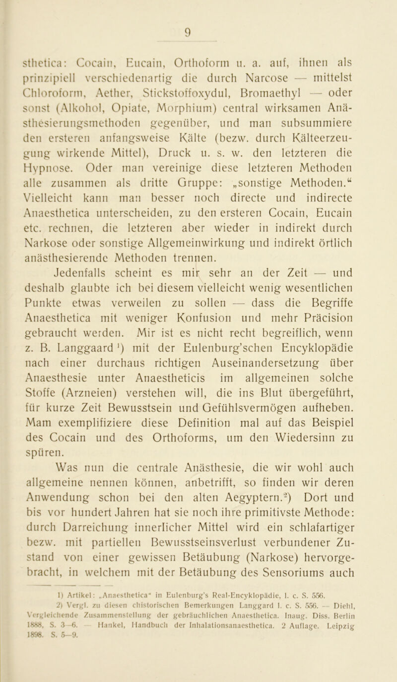 sthctica: Cocain, Eucaiti, Orthoform u. a. auf, ihnen als prinzipiell verschiedenartig die durch Narcose — mittelst Chloroform, Aether, Stickstoffoxydul, Bromaethyl — oder sonst (Alkohol, Opiate, Morphium) central wirksamen Anä- sthesierungsmethoden gegenüber, und man subsummiere den ersteren anfangsweise Kälte (bezw. durch Kälteerzeu- gung wirkende Mittel), Druck u. s. w. den letzteren die Hypnose. Oder man vereinige diese letzteren Methoden alle zusammen als dritte Gruppe: „sonstige Methoden.u Vielleicht kann man besser noch directe und indirecte Anaesthetica unterscheiden, zu den ersteren Cocain, Eucain etc. rechnen, die letzteren aber wieder in indirekt durch Narkose oder sonstige Allgemeinwirkung und indirekt örtlich anästhesierende Methoden trennen. Jedenfalls scheint es mir sehr an der Zeit — und deshalb glaubte ich bei diesem vielleicht wenig wesentlichen Punkte etwas verweilen zu sollen — dass die Begriffe Anaesthetica mit weniger Konfusion und mehr Präcision gebraucht werden. Mir ist es nicht recht begreiflich, wenn z. B. Langgaard ') mit der Eulenburg’schen Encyklopädie nach einer durchaus richtigen Auseinandersetzung über Anaesthesie unter Anaestheticis im allgemeinen solche Stoffe (Arzneien) verstehen will, die ins Blut übergeführt, für kurze Zeit Bewusstsein und Gefühlsvermögen aufheben. Mam exemplifiziere diese Definition mal auf das Beispiel des Cocain und des Orthoforms, um den Wiedersinn zu spüren. Was nun die centrale Anästhesie, die wir wohl auch allgemeine nennen können, anbetrifft, so finden wir deren Anwendung schon bei den alten Aegyptern.'2) Dort und bis vor hundert Jahren hat sie noch ihre primitivste Methode: durch Darreichung innerlicher Mittel wird ein schlafartiger bezw. mit partiellen Bewusstseinsverlust verbundener Zu- stand von einer gewissen Betäubung (Narkose) hervorge- bracht, in welchem mit der Betäubung des Sensoriums auch 1) Artikel: „Anaesthetica“ in Eulenburg’s Real-Encyklopädie, 1. c. S. 556. 2) Vergl. zu diesen chistorischen Bemerkungen Langgard 1. c. S. 556. — Diehl, Vergleichende Zusammenstellung der gebräuchlichen Anaesthetica. Inaug. Diss. Berlin 1888, S. 3—6. Hankel, Handbuch der Inhalationsanaesthetica. 2 Auflage. Leipzig 1898. S. 5—9.