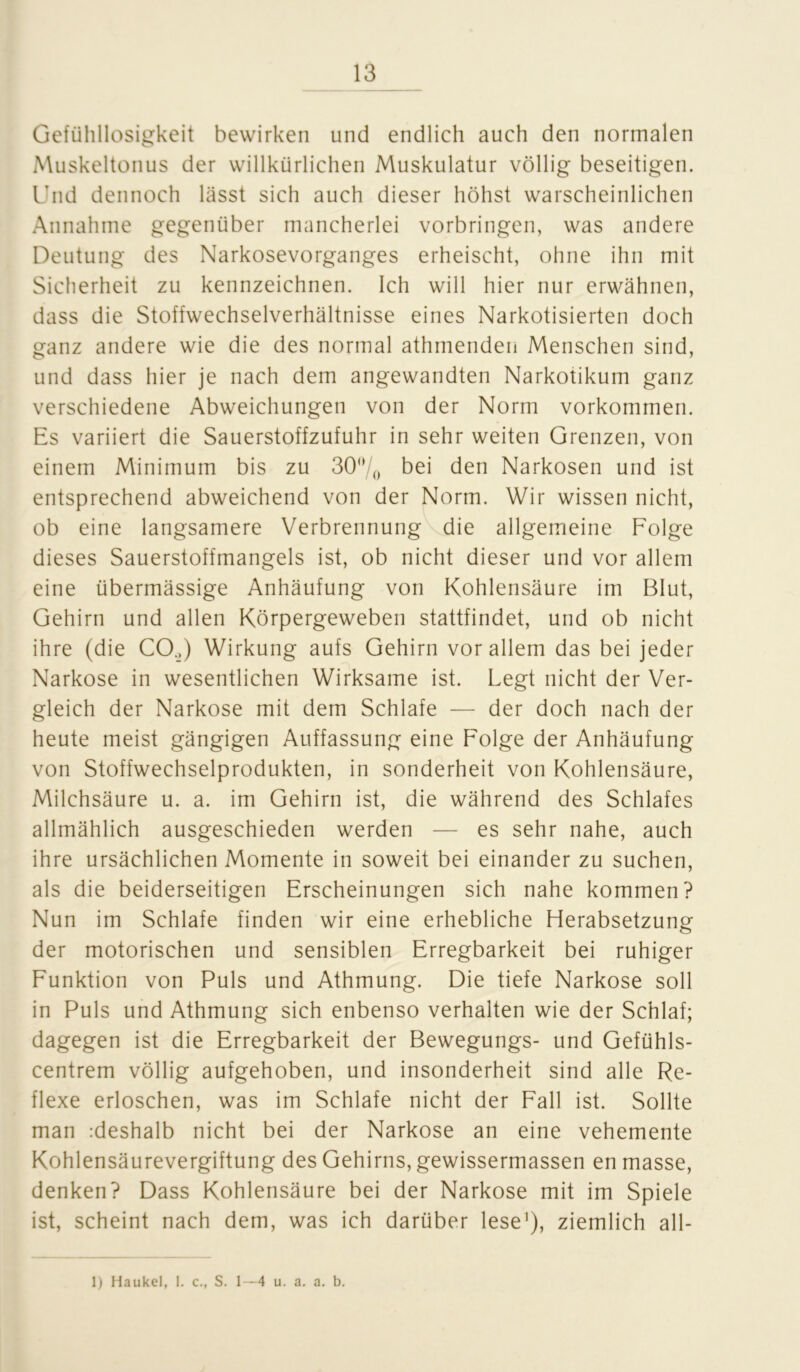 Gefühllosigkeit bewirken und endlich auch den normalen Muskeltonus der willkürlichen Muskulatur völlig beseitigen. Und dennoch lässt sich auch dieser höhst warscheinlichen Annahme gegenüber mancherlei Vorbringen, was andere Deutung des Narkosevorganges erheischt, ohne ihn mit Sicherheit zu kennzeichnen. Ich will hier nur erwähnen, dass die Stoffwechselverhältnisse eines Narkotisierten doch ganz andere wie die des normal athmenden Menschen sind, und dass hier je nach dem angewandten Narkotikum ganz verschiedene Abweichungen von der Norm Vorkommen. Es variiert die Sauerstoffzufuhr in sehr weiten Grenzen, von einem Minimum bis zu 30°/0 bei den Narkosen und ist entsprechend abweichend von der Norm. Wir wissen nicht, ob eine langsamere Verbrennung die allgemeine Folge dieses Sauerstoffmangels ist, ob nicht dieser und vor allem eine übermässige Anhäufung von Kohlensäure im Blut, Gehirn und allen Körpergeweben stattfindet, und ob nicht ihre (die CO.) Wirkung aufs Gehirn vor allem das bei jeder Narkose in wesentlichen Wirksame ist. Legt nicht der Ver- gleich der Narkose mit dem Schlafe — der doch nach der heute meist gängigen Auffassung eine Folge der Anhäufung von Stoffwechselprodukten, in Sonderheit von Kohlensäure, Milchsäure u. a. im Gehirn ist, die während des Schlafes allmählich ausgeschieden werden — es sehr nahe, auch ihre ursächlichen Momente in soweit bei einander zu suchen, als die beiderseitigen Erscheinungen sich nahe kommen? Nun im Schlafe finden wir eine erhebliche Herabsetzung der motorischen und sensiblen Erregbarkeit bei ruhiger Funktion von Puls und Athmung. Die tiefe Narkose soll in Puls und Athmung sich enbenso verhalten wie der Schlaf; dagegen ist die Erregbarkeit der Bewegungs- und Gefühls- centrem völlig aufgehoben, und insonderheit sind alle Re- flexe erloschen, was im Schlafe nicht der Fall ist. Sollte man rdeshalb nicht bei der Narkose an eine vehemente Kohlensäurevergiftung des Gehirns, gewissermassen en masse, denken? Dass Kohlensäure bei der Narkose mit im Spiele ist, scheint nach dem, was ich darüber lese1), ziemlich all- 1) Haukel, 1. c., S. 1—4 u. a. a. b.