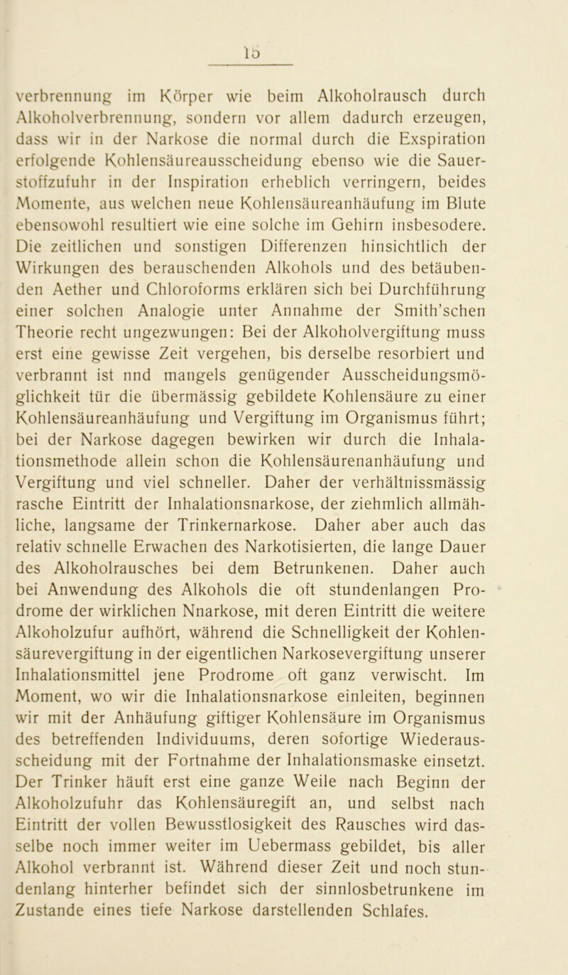 1 b Verbrennung im Körper wie beim Alkoholrausch durch Alkoholverbrennung, sondern vor allem dadurch erzeugen, dass wir in der Narkose die normal durch die Exspiration erfolgende Kohlensäureausscheidung ebenso wie die Sauer- stoffzufuhr in der Inspiration erheblich verringern, beides Momente, aus welchen neue Kohlensäureanhäufung im Blute ebensowohl resultiert wie eine solche im Gehirn insbesodere. Die zeitlichen und sonstigen Differenzen hinsichtlich der Wirkungen des berauschenden Alkohols und des betäuben- den Aether und Chloroforms erklären sich bei Durchführung einer solchen Analogie unter Annahme der Smith’schen Theorie recht ungezwungen: Bei der Alkoholvergiftung muss erst eine gewisse Zeit vergehen, bis derselbe resorbiert und verbrannt ist nnd mangels genügender Ausscheidungsmö- glichkeit tür die übermässig gebildete Kohlensäure zu einer Kohlensäureanhäufung und Vergiftung im Organismus führt; bei der Narkose dagegen bewirken wir durch die Inhala- tionsmethode allein schon die Kohlensäurenanhäufung und Vergiftung und viel schneller. Daher der verhältnissmässig rasche Eintritt der Inhalationsnarkose, der ziehmlich allmäh- liche, langsame der Trinkernarkose. Daher aber auch das relativ schnelle Erwachen des Narkotisierten, die lange Dauer des Alkoholrausches bei dem Betrunkenen. Daher auch bei Anwendung des Alkohols die oft stundenlangen Pro- drome der wirklichen Nnarkose, mit deren Eintritt die weitere Alkoholzufur aufhört, während die Schnelligkeit der Kohlen- säurevergiftung in der eigentlichen Narkosevergiftung unserer Inhalationsmittel jene Prodrome oft ganz verwischt. Im Moment, wo wir die Inhalationsnarkose einleiten, beginnen wir mit der Anhäufung giftiger Kohlensäure im Organismus des betreffenden Individuums, deren sofortige Wiederaus- scheidung mit der Fortnahme der Inhalationsmaske einsetzt. Der Trinker häuft erst eine ganze Weile nach Beginn der Alkoholzufuhr das Kohlensäuregift an, und selbst nach Eintritt der vollen Bewusstlosigkeit des Rausches wird das- selbe noch immer weiter im Uebermass gebildet, bis aller Alkohol verbrannt ist. Während dieser Zeit und noch stun- denlang hinterher befindet sich der sinnlosbetrunkene im Zustande eines tiefe Narkose darstellenden Schlafes.