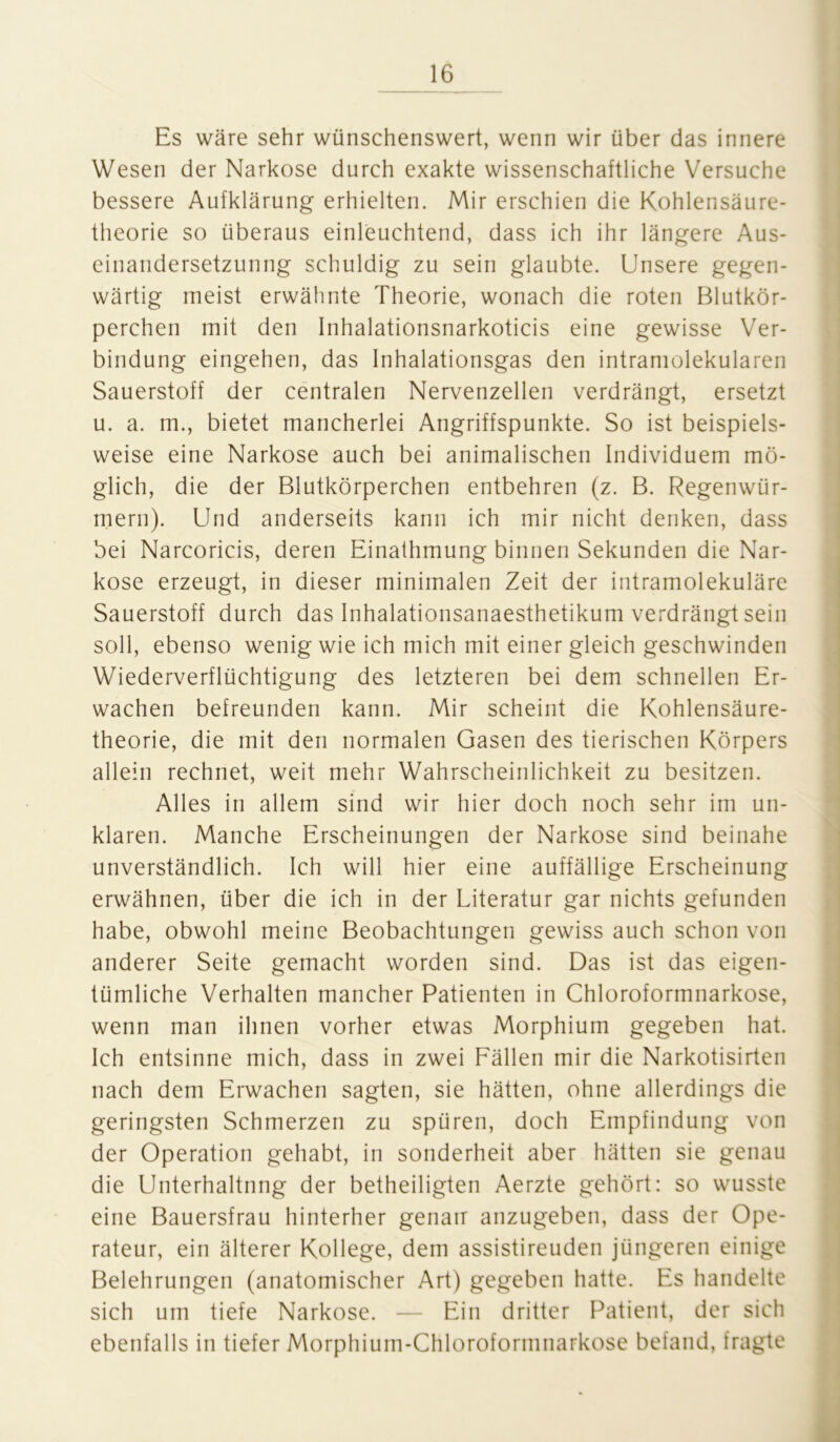 Es wäre sehr wünschenswert, wenn wir über das innere Wesen der Narkose durch exakte wissenschaftliche Versuche bessere Aufklärung erhielten. Mir erschien die Kohlensäure- theorie so überaus einleuchtend, dass ich ihr längere Aus- einandersetzunng schuldig zu sein glaubte. Unsere gegen- wärtig meist erwähnte Theorie, wonach die roten Blutkör- perchen mit den Inhalationsnarkoticis eine gewisse Ver- bindung eingehen, das Inhalationsgas den intramolekularen Sauerstoff der centralen Nervenzellen verdrängt, ersetzt u. a. m., bietet mancherlei Angriffspunkte. So ist beispiels- weise eine Narkose auch bei animalischen Individuem mö- glich, die der Blutkörperchen entbehren (z. B. Regenwür- mern). Und anderseits kann ich mir nicht denken, dass bei Narcoricis, deren Einathmung binnen Sekunden die Nar- kose erzeugt, in dieser minimalen Zeit der intramolekuläre Sauerstoff durch das Inhalationsanaesthetikum verdrängt sein soll, ebenso wenig wie ich mich mit einer gleich geschwinden Wiederverflüchtigung des letzteren bei dem schnellen Er- wachen befreunden kann. Mir scheint die Kohlensäure- theorie, die mit den normalen Gasen des tierischen Körpers allein rechnet, weit mehr Wahrscheinlichkeit zu besitzen. Alles in allem sind wir hier doch noch sehr im un- klaren. Manche Erscheinungen der Narkose sind beinahe unverständlich. Ich will hier eine auffällige Erscheinung erwähnen, über die ich in der Literatur gar nichts gefunden habe, obwohl meine Beobachtungen gewiss auch schon von anderer Seite gemacht worden sind. Das ist das eigen- tümliche Verhalten mancher Patienten in Chloroformnarkose, wenn man ihnen vorher etwas Morphium gegeben hat. Ich entsinne mich, dass in zwei Fällen mir die Narkotisirten nach dem Erwachen sagten, sie hätten, ohne allerdings die geringsten Schmerzen zu spüren, doch Empfindung von der Operation gehabt, in Sonderheit aber hätten sie genau die Unterhaltung der betheiligten Aerzte gehört: so wusste eine Bauersfrau hinterher genau anzugeben, dass der Ope- rateur, ein älterer Kollege, dem assistireuden jüngeren einige Belehrungen (anatomischer Art) gegeben hatte. Es handelte sich um tiefe Narkose. — Ein dritter Patient, der sich ebenfalls in tiefer Morphium-Chloroformnarkose befand, fragte