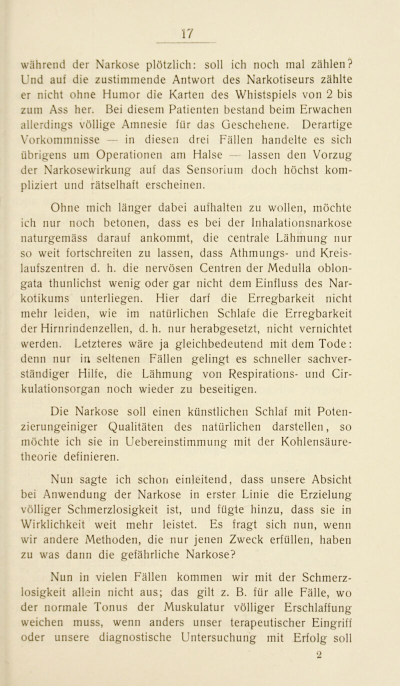 während der Narkose plötzlich: soll ich noch mal zählen? Und auf die zustimmende Antwort des Narkotiseurs zählte er nicht ohne Humor die Karten des Whistspiels von 2 bis zum Ass her. Bei diesem Patienten bestand beim Erwachen allerdings völlige Amnesie für das Geschehene. Derartige Vorkommnisse — in diesen drei Fällen handelte es sich übrigens um Operationen am Halse — lassen den Vorzug der Narkosewirkung auf das Sensorium doch höchst kom- pliziert und rätselhaft erscheinen. Ohne mich länger dabei aufhalten zu wollen, möchte ich nur noch betonen, dass es bei der Inhalationsnarkose naturgemäss darauf ankommt, die centrale Lähmung nur so weit fortschreiten zu lassen, dass Athmungs- und Kreis- laufszentren d. h. die nervösen Centren der Medulla oblon- gata thunlichst wenig oder gar nicht dem Einfluss des Nar- kotikums unterliegen. Hier darf die Erregbarkeit nicht mehr leiden, wie im natürlichen Schlafe die Erregbarkeit der Hirnrindenzellen, d. h. nur herabgesetzt, nicht vernichtet werden. Letzteres wäre ja gleichbedeutend mit dem Tode: denn nur in seltenen Fällen gelingt es schneller sachver- ständiger Hilfe, die Lähmung von Respirations- und Cir- kulationsorgan noch wieder zu beseitigen. Die Narkose soll einen künstlichen Schlaf mit Poten- zierungeiniger Qualitäten des natürlichen darstellen, so möchte ich sie in Uebereinstimmung mit der Kohlensäure- theorie definieren. Nun sagte ich schon einleitend, dass unsere Absicht bei Anwendung der Narkose in erster Linie die Erzielung völliger Schmerzlosigkeit ist, und fügte hinzu, dass sie in Wirklichkeit weit mehr leistet. Es fragt sich nun, wenn wir andere Methoden, die nur jenen Zweck erfüllen, haben zu was dann die gefährliche Narkose? Nun in vielen Fällen kommen wir mit der Schmerz- losigkeit allein nicht aus; das gilt z. B. für alle Fälle, wo der normale Tonus der Muskulatur völliger Erschlaffung weichen muss, wenn anders unser terapeutischer Eingriff oder unsere diagnostische Untersuchung mit Erfolg soll o