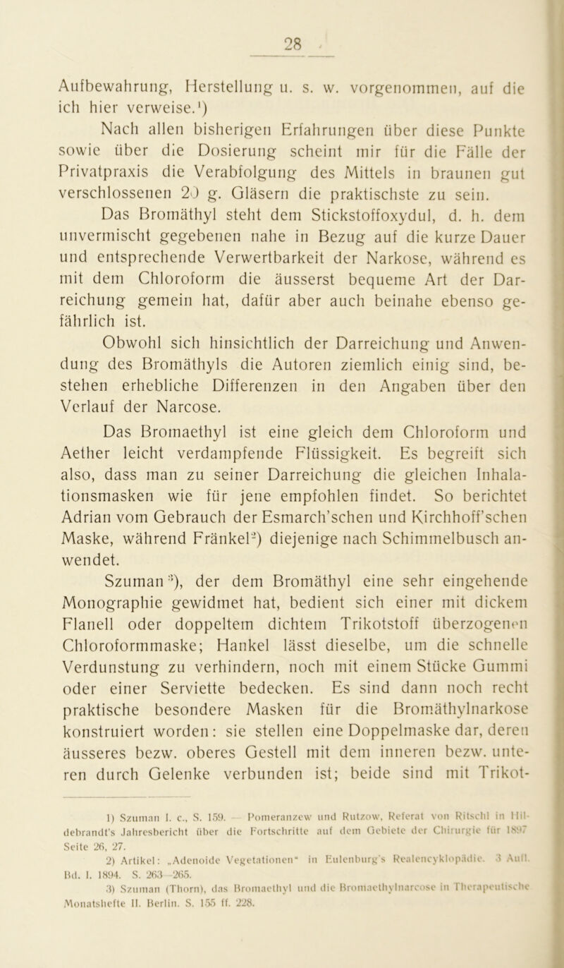 Aufbewahrung, Herstellung u. s. w. vorgenommen, auf die ich hier verweise.1 2 3) Nach allen bisherigen Erfahrungen über diese Punkte sowie über die Dosierung scheint mir für die Fälle der Privatpraxis die Verabfolgung des Mittels in braunen gut verschlossenen 20 g. Gläsern die praktischste zu sein. Das Bromäthyl steht dem Stickstoffoxydul, d. h. dem unvermischt gegebenen nahe in Bezug auf die kurze Dauer und entsprechende Verwertbarkeit der Narkose, während es mit dem Chloroform die äusserst bequeme Art der Dar- reichung gemein hat, dafür aber auch beinahe ebenso ge- fährlich ist. Obwohl sich hinsichtlich der Darreichung und Anwen- dung des Bromäthyls die Autoren ziemlich einig sind, be- stehen erhebliche Differenzen in den Angaben über den Verlauf der Narcose. Das Bromaethyl ist eine gleich dem Chloroform und Aether leicht verdampfende Flüssigkeit. Es begreift sich also, dass man zu seiner Darreichung die gleichen Inhala- tionsmasken wie für jene empfohlen findet. So berichtet Adrian vom Gebrauch der Esmarch’schen und Kirchhoff sehen Maske, während FränkeP) diejenige nach Schimmelbusch an- wendet. Szuman:)), der dem Bromäthyl eine sehr eingehende Monographie gewidmet hat, bedient sich einer mit dickem Flanell oder doppeltem dichtem Trikotstoff überzogenen Chloroformmaske; Hankel lässt dieselbe, um die schnelle Verdunstung zu verhindern, noch mit einem Stücke Gummi oder einer Serviette bedecken. Es sind dann noch recht praktische besondere Masken für die Bromäthylnarkose konstruiert worden: sie stellen eine Doppelmaske dar, deren äusseres bezw. oberes Gestell mit dem inneren bezw. unte- ren durch Gelenke verbunden ist; beide sind mit Trikot- 1) Szuman 1. c., S. 159. Pomeranzew und Rutzow, Referat von Ritsclil in Hil- debrandt’s Jahresbericht über die Fortschritte auf dem Gebiete der Chirurgie für 1S97 Seite 26, 27. 2) Artikel: „Adenoide Vegetationen“ in Eulenburg's Realencyklopädie. 3 Aull Bd. I. 1894. S. 263—265. 3) Szuman (Thorn), das Bromaethyl und die Bromaethylnarcose in rherapeutische Monatshefte 11. Berlin. S. 155 ff. 228.