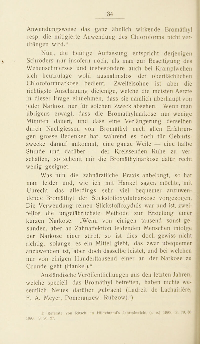 Anwendungsweise das ganz ähnlich wirkende Bromäthyl resp. die mitigierte Anwendung des Chloroforms nicht ver- drängen wird.“ Nun, die heutige Auffassung entspricht derjenigen Schröders nur insofern noch, als man zur Beseitigung des Wehenschmerzes und insbesondere auch bei Krampfwehen sich heutzutage wohl ausnahmslos der oberflächlichen Chloroformnarkose bedient. Zweifelsohne ist aber die richtigste Anschauung diejenige, welche die meisten Aerzte in dieser Frage einnehmen, dass sie nämlich überhaupt von jeder Narkose nur für solchen Zweck absehen. Wenn man übrigens erwägt, dass die Bromäthylnarkose nur wenige Minuten dauert, und dass eine Verlängerung derselben durch Nachgiessen von Bromäthyl nach allen Erfahrun- gen grosse Bedenken hat, während es doch für Geburts- zwecke darauf ankommt, eine ganze Weile — eine halbe Stunde und darüber — der Kreissenden Ruhe zu ver- schaffen, so scheint mir die Bromäthylnarkose dafür recht wenig geeignet. Was nun die zahnärztliche Praxis anbelangt, so hat man leider und, wie ich mit Hankel sagen möchte, mit Unrecht das allerdings sehr viel bequemer anzuwen- dende Bromäthyl der Stickstoffoxydulnarkose vorgezogen. Die Verwendung reinen Stickstoffoxyduls war und ist, zwei- fellos die ungefährlichste Methode zur Erzielung einer kurzen Narkose. „Wenn von einigen tausend sonst ge- sunden, aber an Zahnaffektion leidenden Menschen infolge der Narkose einer stirbt, so ist dies doch gewiss nicht richtig, solange es ein Mittel giebt, das zwar ubequemer anzuwenden ist, aber doch dasselbe leistet, und bei welchen nur von einigen Hunderttausend einer an der Narkose zu Grunde geht (Hankel).u Ausländische Veröffentlichungen aus den letzten Jahren, welche speciell das Bromäthyl betreffen, haben nichts we- sentlich Neues darüber gebracht (Ladreit de Lachairiere, F. A. Meyer, Pomeranzew, Rubzow).1) 1) Referate von Ritschl in Hildebrand’s Jahresbericht (s. o.) 1895. S. 79. SO 1898. S. 26, 27.