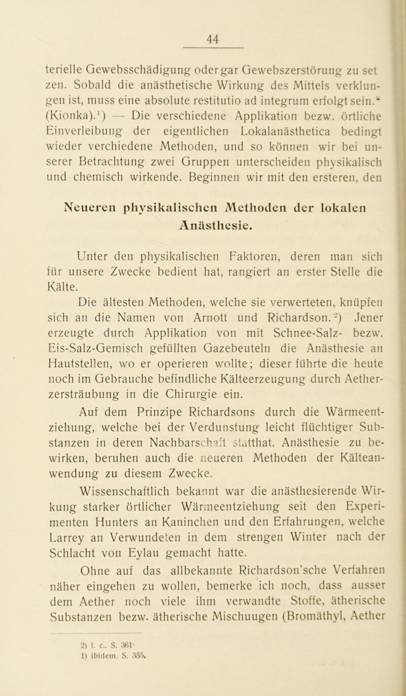 terielle Gewebsschädigung oder gar Gewebszerstörung zu sei zen. Sobald die anästhetische Wirkung des Mittels verklun- gen ist, muss eine absolute restitutio ad integrum erfolgt sein.“ (Kionka).1) — Die verschiedene Applikation bezw. örtliche Einverleibung der eigentlichen Lokalanästhetica bedingt wieder verchiedene Methoden, und so können wir bei un- serer Betrachtung zwei Gruppen unterscheiden physikalisch und chemisch wirkende. Beginnen wir mit den ersteren, den Neueren physikalischen Methoden der lokalen Anästhesie. Unter den physikalischen Faktoren, deren man sich für unsere Zwecke bedient hat, rangiert an erster Stelle die Kälte. Die ältesten Methoden, welche sie verwerteten, knüpfen sich an die Namen von Arnott und Richardson. -) Jener erzeugte durch Applikation von mit Schnee-Salz- bezw. Eis-Salz-Gemisch gefüllten Gazebeuteln die Anästhesie an Hautstellen, wo er operieren wollte; dieser führte die heute noch im Gebrauche befindliche Kälteerzeugung durch Aether- zersträubung in die Chirurgie ein. Auf dem Prinzipe Richardsons durch die Wärmeent- ziehung, welche bei der Verdunstung leicht flüchtiger Sub- stanzen in deren Nachbarschaft statthat. Anästhesie zu be- wirken, beruhen auch die neueren Methoden der Kältean- wendung zu diesem Zwecke. Wissenschaftlich bekannt war die anästhesierende Wir- kung starker örtlicher Wärmeentziehung seit den Experi- menten Hunters an Kaninchen und den Erfahrungen, welche Larrey an Verwundeten in dem strengen Winter nach der Schlacht von Eylau gemacht hatte. Ohne auf das allbekannte Richardson’sche Verfahren näher eingehen zu wollen, bemerke ich noch, dass ausser dem Aether noch viele ihm verwandte Stoffe, ätherische Substanzen bezw. ätherische Mischuugen (Bromäthyl, Aether 2) 1. c.. S. 361* 1) ibidem. S. 355.