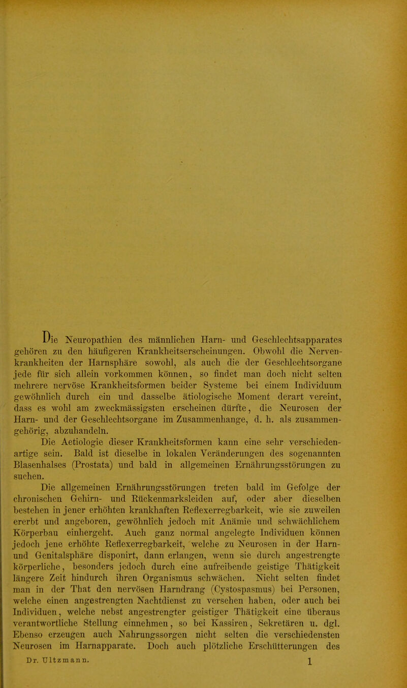 Uie Neuropathien des männlichen Harn- und Geschlechtsapparates gehören zu den häufigeren Krankheitserscheinungen. Obwohl die Nerven- krankheiten der Harnsphäre sowohl, als auch die der Geschlechtsorgane jede für sich allein vorkommen können, so findet man doch nicht selten mehrere nervöse Krankheitsformen beider Systeme bei einem Individuum gewöhnlich durch ein und dasselbe ätiologische Moment derart vereint, dass es wohl am zweckmässigsten erscheinen dürfte, die Neurosen der Harn- und der Geschlechtsorgane im Zusammenhange, d. h. als zusammen- gehörig, abzuhandeln. Die Aetiologie dieser Krankheitsformen kann eine sehr verschieden- artige sein. Bald ist dieselbe in lokalen Veränderungen des sogenannten Blasenhalses (Prostata) und bald in allgemeinen Ernährungsstörungen zu suchen. Die allgemeinen Ernährungsstörungen treten bald im Gefolge der chronischen Gehirn- und Kückenmarksleiden auf, oder aber dieselben bestehen in jener erhöhten krankhaften Reflexerregbarkeit, wie sie zuweilen ererbt und angeboren, gewöhnlich jedoch mit Anämie und schwächlichem Körperbau einhergeht. Auch ganz normal angelegte Individuen können jedoch jene erhöhte Reflexerregbarkeit, welche zu Neurosen in der Harn- und Genitalsphäre disponirt, dann erlangen, wenn sie durch angestrengte körperliche, besonders jedoch durch eine aufreibende geistige Thätigkeit längere Zeit hindurch ihren Organismus schwächen. Nicht selten findet man in der That den nervösen Harndrang (Cystospasmus) bei Personen, welche einen angestrengten Nachtdienst zu versehen haben, oder auch bei Individuen, welche nebst angestrengter geistiger Thätigkeit eine überaus verantwortliche Stellung einnehmen, so bei Kassiren, Sekretären u. dgl. Ebenso erzeugen auch Nahrungssorgen nicht selten die verschiedensten Neurosen im Harnapparate. Doch auch plötzliche Erschütterungen des Dr. TJltzmann. J