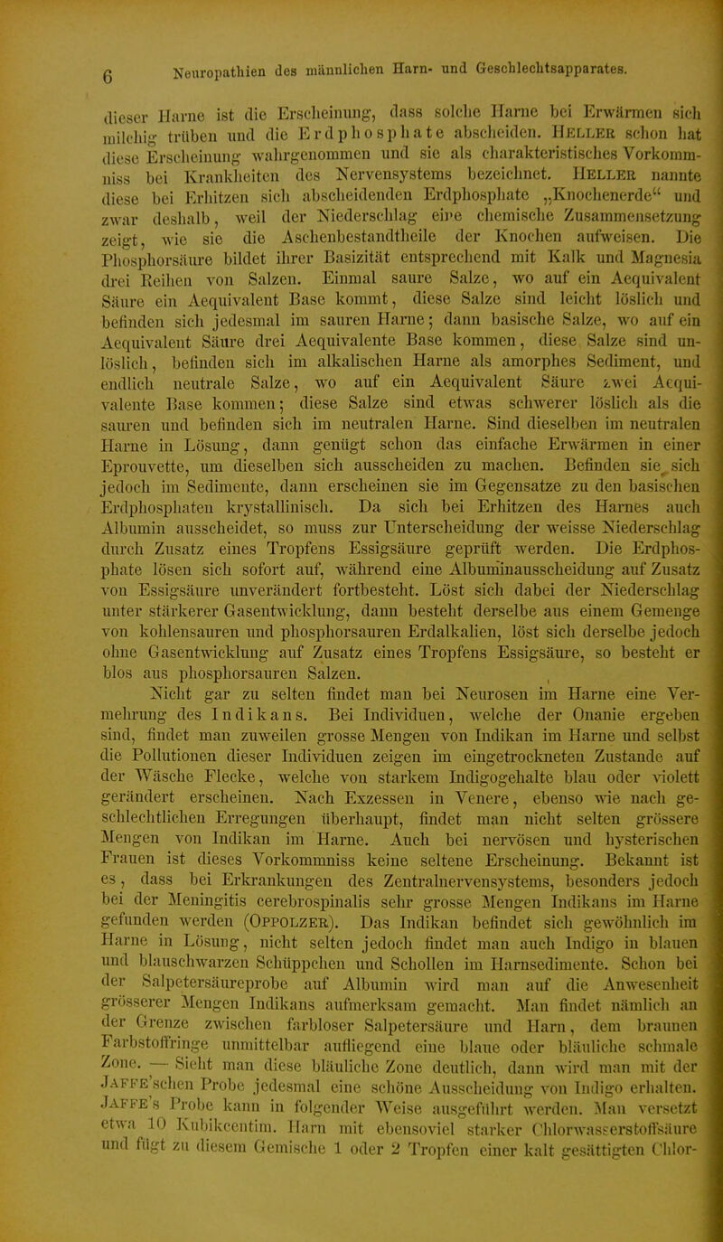 (lieser Harne ist die Erscheinung, dass solclie Harne bei Erwärmen sich milchig trüben imd die Erdphosphate absclieiden, Heller schon hat diese Erscheinung walirgenommen und sie als diarakteristisches Vorkomm- niss bei Krankheiten des Nervensystems bezeichnet, Heller nannte diese bei Erhitzen sich abscheidenden Erdphosphate „Knochenerde und zwar deshalb, weil der Niederschlag eh>e chemische Zusammensetzung zeigt, wie sie die Aschenbestandtheile der Knochen aufweisen. Die Phosphorsäure bildet ihrer Basizität entsprechend mit Kalk und Magnesia drei Keihen von Salzen. Einmal saure Salze, wo auf ein Aequivalent Säure ein Aequivalent Base kommt, diese Salze sind leicht löslich und befinden sich jedesmal im sauren Harne; dann basische Salze, wo auf ein Aequivalent Säure drei Aequivalente Base kommen, diese Salze sind un- löslich, befinden sich im alkalischen Harne als amorphes Sediment, und endlich neutrale Salze, wo auf ein Aequivalent Säure zwei Aequi- valente Base kommen; diese Salze sind etwas schwerer löslich als die sam-en und befinden sich im neutralen Harne. Sind dieselben im neutralen Harne in Lösung, dann genügt schon das einfache Erwärmen in einer Eprouvette, um dieselben sich ausscheiden zu machen. Befinden sie^ sich jedoch im Sedimeute, dann erscheinen sie im Gegensatze zu den basischen Erdphosphaten krystaUinisch. Da sich bei Erhitzen des Harnes auch Albumin ausscheidet, so muss zur Unterscheidung der weisse Niedersclilag durch Zusatz eines Tropfens Essigsäure geprüft werden. Die Erdphos- phate lösen sich sofort auf, während eine Albuminausscheidung auf Zusatz von Essigsäure unverändert fortbesteht. Löst sich dabei der Niederschlag unter stärkerer Gasentwicklung, dann besteht derselbe aus einem Gemenge von kohlensauren imd phosphorsauren Erdalkalien, löst sich derselbe jedoch ohne Gasentwicklung auf Zusatz eines Tropfens Essigsäure, so besteht er blos aus phosphorsauren Salzen, Nicht gar zu selten findet man bei Neurosen im Harne eine Ver- mehrung des Indikans. Bei Individuen, welche der Onanie ergeben sind, findet man zuweilen grosse Mengen von Indikan im Harne und selbst die Pollutionen dieser Individuen zeigen im eingetroclmeten Zustande auf der Wäsche Flecke, welche von starkem Indigogehalte blau oder Aaolett gerändert erscheinen. Nach Exzessen in Venere, ebenso ^ne nach ge- schlechtlichen Erregungen überhaupt, findet man nicht selten grössere Mengen von Indikan im Harne. Auch bei nervösen und hysterischeu Frauen ist dieses Vorkommniss keine seltene Erscheinung. Bekannt ist es, dass bei Erki-ankungen des Zentralnervensystems, besonders jedocli bei der Meningitis cerebrospinalis sehr grosse Mengen Indikans im Harne gefunden werden (Oppolzer). Das Indikan befindet sich gewöhnlich im Harne in Lösung, nicht selten jedoch findet man auch Indigo in blauen und blauschwarzen Schüppchen und Schollen im Hamsedimente. Schon bei der Salpetersäureprobe auf Albumin wird man auf die Anwesenlieit grösserer Mengen Indikans aufmerksam gemacht. Man findet nämlich an der Grenze zwischen farbloser Salpetersäure und Harn, dem braunen Farbstoffringe unmittelbar aufliegend eine blaue oder bläuliche schmale Zone. — Sieht man diese bläuliche Zone deutlich, dann wird man mit der jAFFE'schen Probe jedesmal eine schöne Ausscheidung von Indigo erhalten, Jaffe's Probe kann in folgender Weise ausgeführt werden, ^[an versetzt etwa 10 Kubikcentim, Harn mit ebensoviel starker Clüorwasserstoflsäurc