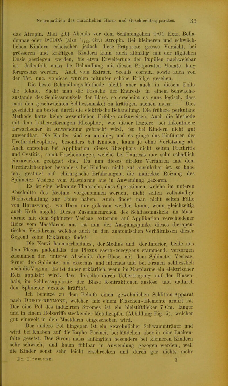 (las Atropin. Man gibt Abends vor dem Sclilafengehen 0-01 Extr. Bella- donnae oder 0*0005 (also ^/lao Gr.) Atropin. Bei kleineren und scliwäeli- lichen Kindern erheisclien jedoch diese Präparate grosse Vorsieht, bei grösseren und kräftigen Kindern kann auch allmälig mit der täglichen Dosis gestiegen werden, bis etwa Erweiterung der Pupillen nachweisbar ist. Jedeutalls muss die Behandlung mit diesen Präparaten Monate lang fortgesetzt werden. Auch vom Extract. Secalis cornut., sowie auch von der Tct. nuc. vomicae wurden mitunter schöne Erfolge gesehen. Die beste Behandlungs-Metliode bleibt aber auch in diesem Falle die lokale. Sucht man die Ursache der Enuresis in einem Schwäche- zustande des Schliessmuskels der Blase, so erscheint es ganz logisch, dass man den geschwächten Schliessmuskel zu kräftigen suchen muss. — Dies geschieht am besten durch die elektrische Behandlung. Die frühere perkutane Methode hatte keine wesentlichen Erfolge aufzuweisen. Auch die Methode mit dem katheterförmigen Eheophor, wie dieser letztere bei Inkontinenz Erwachsener in Anwendung gebracht wird, ist bei Kindern nicht gut anwendbar. Die Kinder sind zu unruhig, und es ginge das Einführen des ürethralrheophors, besonders bei Knaben, kaum je ohne Verletzung ab. Auch entstehen bei Applikation dieses Rheophors nicht selten Urethritis und Cystitis, somit Erscheinungen, welche bei Enuresis nur sehr schädlich einzuwirken geeignet sind. Da nun dieses direkte Verfahren mit dem Urethralrheophor besonders bei Kindern nicht gut ausführbar ist, so habe ich, gestützt auf chirurgische Erfahrungen, die indii-ekte Reizung des Sphincter Vesicae vom Mastdarme aus in Anwendung gezogen. Es ist eine bekannte Thatsache, dass Operationen, welche im unteren Abschnitte des Rectum vorgenommen werden, nicht selten vollständige Harnverhaltung zur Folge haben. Auch findet man nicht selten Fälle von Harnzwang, wo Harn nur gelassen werden kann, wenn gleichzeitig auch Koth abgeht. Dieses Zusammengehen des Schliessmuskels im Mast- darme mit dem Sphincter Vesicae externus auf Applikation verschiedener Reize vom Mastdarme aus ist nun der Ausgangspunkt dieses therapeu- tischen Verfahrens, welches auch in den anatomischen Verhältnissen dieser Gegend seine Erklärung findet. Die Nervi haemorrhoidales, der Medius und der Inferior, beide aus dem Plexus pudendalis des Plexus sacro-coccygeus stammend, versorgen zusammen den unteren Abschnitt der Blase mit dem Sphincter Vesicae, femer den Sphincter ani externus und internus und bei Frauen schliesslich noch die Vagina. Es ist daher erklärlich, wenn im Mastdarme ein elektrischer Reiz applizirt wird, dass derselbe durch Uebertragung auf den Blasen- hals, im Schliessapparate der Blase Kontraktionen auslöst und dadurch den Sphincter Vesicae kräftigt. Ich benütze zu dem Behufe einen gewöhnlichen Schhtten-Apparat nach DüBOis-ßEYMOND, welcher mit einem Flaschen - Elemente armirt ist. Der eine Pol des induzirten Stromes ist ein bleistiftdicker 7 Cm. langer und in einem Holzgriffe steckender Metallzapfen (Abbildung Fig. 5), welcher gut eingeölt in den Mastdarm eingeschoben wird. Der andere Pol hingegen ist ein gewöhnlicher Schwammträger und wird bei Knaben auf die Raphe Perinei, bei Mädchen aber in eine Backen- falte gesetzt. Der Strom muss anfänglich besonders bei kleineren lündern sehr schwach, und kaum fühlbar in Anwendung gezogen werden, weil die Kinder sonst sehr leicht erschrecken und durch gar nichts mehr D r. ü 11 z m a u n. o