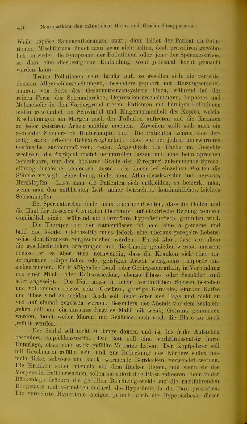Weilo kopiöse Saraeneutleerungen statt, dann leidet der Patient an Pollu- tionen. Miscliformen lindet man zwar nicht selten, doch prävaliren gewöhn- lich entweder die Symptome der Pollutionen oder jene der 8permatorrhoe, so dass eine diesbezügliche Eintheilung wohl jedesmal leicht gemacht Averden kann. Treten Pollutionen sehr häufig auf, so gesellen sich die verschie- densten Allgemeinerscheinnngen, besonders gepaart mit Reizungserschei- nungen von Seite des Gesammtnervensystems hinzu, während bei der reinen Form der Spermatorrhoe, Depressionserscheinungen, Impotenz und Melancholie in den Vordergrund treten. Patienten mit häufigen Pollutionen leiden gewöhnlich an Schwindel und Eingenommenheit des Kopfes, welche Erscheinungen am Morgen nach der Pollution auftreten und die Kranken zu jeder geistigen Arbeit unfähig macheu. Zuweilen stellt sich auch ein ziehender Schmerz im Hiuterhaupte ein. Die Patienten zeigen eine der- artig stark erhöhte Keflexerregbarkeit, dass sie bei jedem unerwarteten Geräusche zusammenfalu-en, jeden Augenblick die Farbe im Gesichte wechseln, die Augäpfel unstet lierumrolleu lassen und eine beim Sprechen bemerkbare, nur dem höchsten Grade der Erregung zukommende Sprech- störung insoferne bemerken lassen, als ilmen bei einzelnen Worten die Stimme versagt. Sehr häufig findet man Athembeschwerden und nervöses Herzklopfen. Lässt man die Patienten sich entkleiden, so bemerkt man, wenn man den entblössten Leib näher betrachtet, kontinuirliches, leichtes Sehnenhüpfen. Bei Spermatorrhoe findet man auch nicht selten, dass die Hoden und die Haut der äusseren Genitalien überhaupt, auf elektrische Reizung weniger empfindlich sind; während die Harnröhre hyperästhetisch gefunden wird. Die Therapie bei den Samenflüssen ist bald eine allgemeine und bald eine lokale. Gleichzeitig muss jedoch eine überaus geregelte Lebens- weise dem Krauken vorgeschrieben werden. Es ist klar, dass vor allem die geschlechtlichen Erregungen und die Onanie gemieden werden müssen, ebenso ist es aber auch nothwendig, dass die Kranken sich einer an- strengenden körperlichen oder geistigen Arbeit wenigstens temporär ent- ziehen müssen. Ein kräftigender Land- oder Gebirgsaufeuthalt, in Verbindung mit einer Milch- oder Kaltwasserkur, ebenso Fluss- oder Seebäder sind sehr angezeigt. Die Diät muss in leicht verdaulichen Speisen bestehen und vollkommen reizlos sein. Gewürze, geistige Geti-äuke, starker Kaffee und Thee sind zu meiden. Auch soll lieber öfter des Tags und nicht zu viel auf einmal gegessen werden. Besonders des Abends vor dem Schlafen- gehen soll nur ein äusserst frugales Mahl mit wenig Getränk genommen werden, damit weder Magen und Gedärme noch auch die Blase zu stark gefüllt werden. Der Schlaf soll nicht zu lange dauern und ist das frühe Aufstehen besonders empfehlenswerth. Das Bett soll eine verhältnissmäsig harte Unterlage, etwa eine stark gefüllte Matratze haben. Der Kopfpolster soll mit Rosshaaren gefüllt sein und zur Bedeckung des Körpers sollen nie- mals dicke, schwere und stark wärmende Bettdecken verwendet werden. Die Kranken sollen niemals auf dem Rücken liegen, und wenn sie des Morgens im Bette erwachen, sollen sie sofort ihre Blase entleeren, denn in der Rückenlage drücken die gefüllten Bauchemgeweide auf die rückführenden Blutgefässe und vermehren dadurch die Hyperämie in der Pars prostatica. Die vermehrte Hyperämie steigert jedoch auch die Hyperästhesie dieser