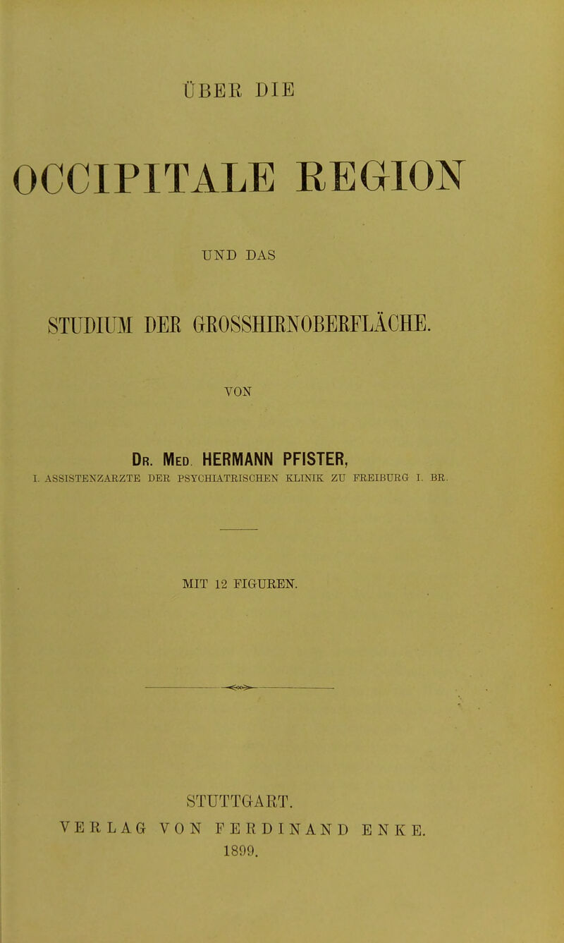 ÜBER DIE OCCIPITALE REGION UND DAS STUDIUM DEE GrROSSHIMOBERFLÄCHE. VON Dr. Med HERMANN PFISTER, I. ASSISTENZ ARZTE DER PSYCHIATRISCHEN KLINIK ZU FREIBURG I. BR. MIT 12 FIGUREN. STUTTGART. VERLAG VON FERDINAND ENKE. 1899.