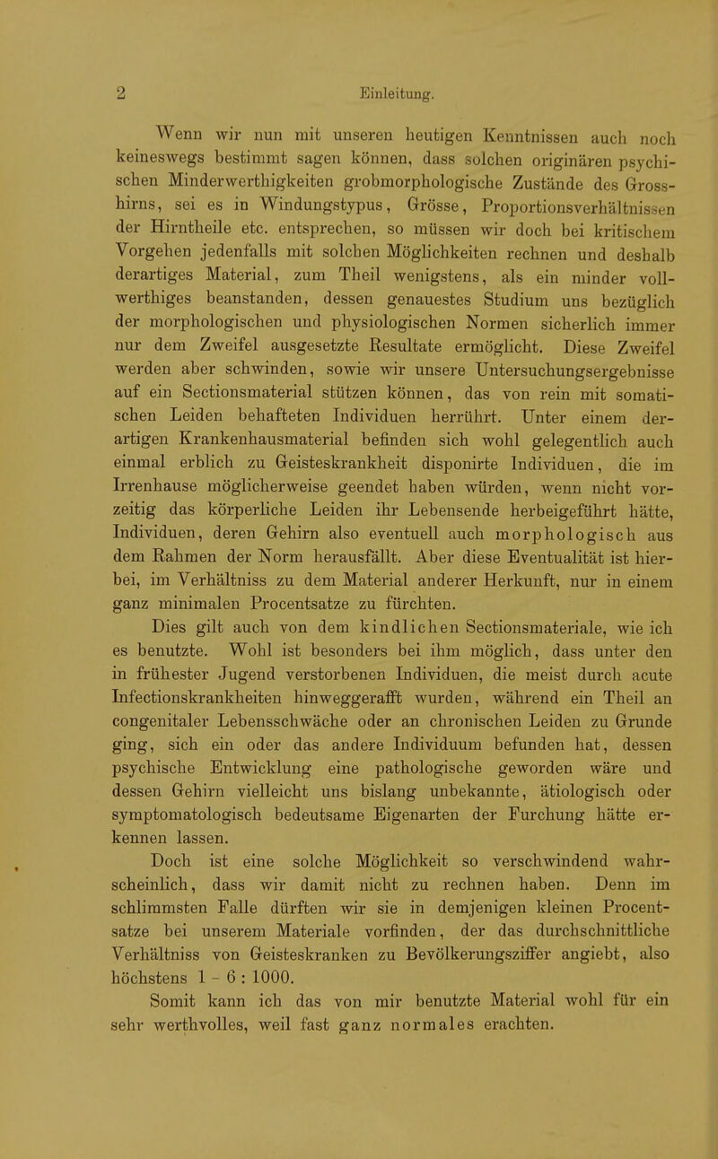 Wenn wir nun mit unseren heutigen Kenntnissen auch noch keineswegs bestimmt sagen können, dass solchen originären psychi- schen Minderwerfchigkeiten grobmorphologische Zustände des Gross- hirns, sei es in Windungstypus, Grösse, Proportionsverhältnissen der Hirntheile etc. entsprechen, so müssen wir doch bei kritischem Vorgehen jedenfalls mit solchen Möglichkeiten rechnen und deshalb derartiges Material, zum Theil wenigstens, als ein minder voll- werthiges beanstanden, dessen genauestes Studium uns bezüglich der morphologischen und physiologischen Normen sicherlich immer nur dem Zweifel ausgesetzte Resultate ermöglicht. Diese Zweifel werden aber schwinden, sowie wir unsere Untersuchungsergebnisse auf ein Sectionsmaterial stützen können, das von rein mit somati- schen Leiden behafteten Individuen herrührt. Unter einem der- artigen Krankenhausmaterial befinden sich wohl gelegentlich auch einmal erblich zu Geisteskrankheit disponirte Individuen, die im Irrenhause möglicherweise geendet haben würden, wenn nicht vor- zeitig das körperliche Leiden ihr Lebensende herbeigeführt hätte, Individuen, deren Gehirn also eventuell auch morphologisch aus dem Rahmen der Norm herausfällt. Aber diese Eventualität ist hier- bei, im Verhältniss zu dem Material anderer Herkunft, nur in einem ganz minimalen Procentsatze zu fürchten. Dies gilt auch von dem kindlichen Sectionsmateriale, wie ich es benutzte. Wohl ist besonders bei ihm möglich, dass unter den in frühester Jugend verstorbenen Individuen, die meist durch acute Infectionskrankheiten hinweggerafft wurden, während ein Theil an congenitaler Lebensschwäche oder an chronischen Leiden zu Grunde ging, sich ein oder das andere Individuum befunden hat, dessen psychische Entwicklung eine pathologische geworden wäre und dessen Gehirn vielleicht uns bislang unbekannte, ätiologisch oder symptomatologisch bedeutsame Eigenarten der Furchung hätte er- kennen lassen. Doch ist eine solche Möglichkeit so verschwindend wahr- scheinlich, dass wir damit nicht zu rechnen haben. Denn im schlimmsten Falle dürften wir sie in demjenigen kleinen Procent- satze bei unserem Materiale vorfinden, der das durchschnittliche Verhältniss von Geisteskranken zu Bevölkerungsziffer angiebt, also höchstens 1-6: 1000. Somit kann ich das von mir benutzte Material wohl für ein sehr werthvolles, weil fast ganz normales erachten.