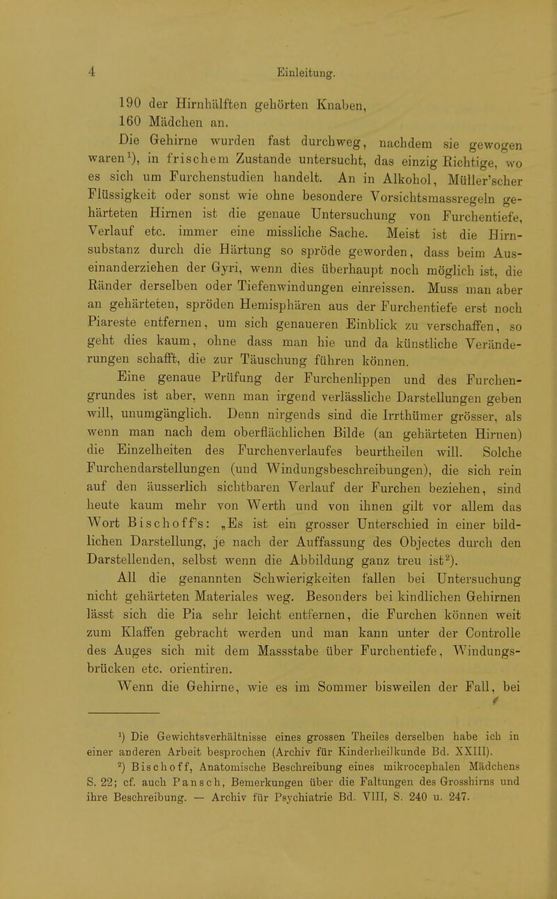 190 der Hirnhälften gehörten Knaben, 160 Mädchen an. Die Gehirne wurden fast durchweg, nachdem sie gewogen waren1), in frischem Zustande untersucht, das einzig Richtige, wo es sich um Furchenstudien handelt. An in Alkohol, Müller'scher Flüssigkeit oder sonst wie ohne besondere Vorsichtsmassregein ge- härteten Hirnen ist die genaue Untersuchung von Furchentiefe, Verlauf etc. immer eine missliche Sache. Meist ist die Hirn- substanz durch die Härtung so spröde geworden, dass beim Aus- einanderziehen der Gyri, wenn dies überhaupt noch möglich ist, die Ränder derselben oder Tiefenwindungen einreissen. Muss man aber an gehärteten, spröden Hemisphären aus der Furchentiefe erst noch Piareste entfernen, um sich genaueren Einblick zu verschaffen, so geht dies kaum, ohne dass man hie und da künstliche Verände- rungen schafft, die zur Täuschung führen können. Eine genaue Prüfung der Furchenlippen und des Furchen- grundes ist aber, wenn man irgend verlässliche Darstellungen geben will, unumgänglich. Denn nirgends sind die Irrthümer grösser, als wenn man nach dem oberflächlichen Bilde (an gehärteten Hirnen) die Einzelheiten des Furchenverlaufes beurtheilen will. Solche Furchendarstellungen (und Windungsbeschreibungen), die sich rein auf den äusserlich sichtbaren Verlauf der Furchen beziehen, sind heute kaum mehr von Werth und von ihnen gilt vor allem das Wort Bischoffs: „Es ist ein grosser Unterschied in einer bild- lichen Darstellung, je nach der Auffassung des Objectes durch den Darstellenden, selbst wenn die Abbildung ganz treu ist2). All die genannten Schwierigkeiten fallen bei Untersuchung nicht gehärteten Materiales weg. Besonders bei kindlichen Gehirnen lässt sich die Pia sehr leicht entfernen, die Furchen können weit zum Klaffen gebracht werden und man kann unter der Controlle des Auges sich mit dem Massstabe über Furchentiefe, Wiudungs- brücken etc. orientiren. Wenn die Gehirne, wie es im Sommer bisweilen der Fall, bei x) Die Gewichtsverhältnisse eines grossen Theiles derselben habe ich in einer anderen Arbeit besprochen (Archiv für Kinderheilkunde Bd. XXIII). 2) Bischoff, Anatomische Beschreibung eines inikrocephalen Mädchens S. 22; cf. auch Pansch, Bemerkungen über die Faltungen des Grosshirns und ihre Beschreibung. — Archiv für Psychiatrie Bd. VIII, S. 240 u. 247.