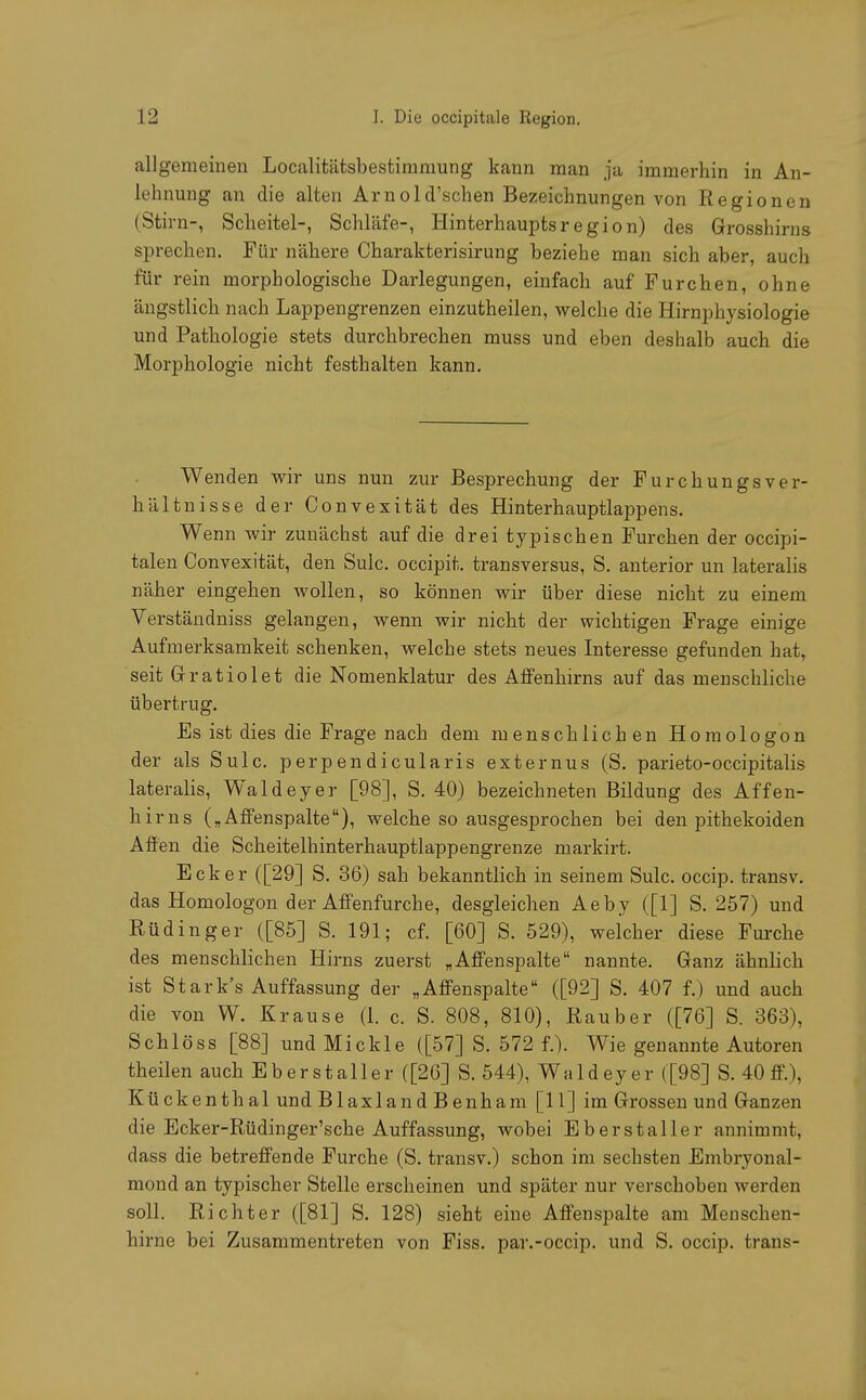 allgemeinen Localitätsbestirnrnung kann man ja immerhin in An- lehnung an die alten Arnold'schen Bezeichnungen von Regionen (Stirn-, Scheitel-, Schläfe-, Hinterhauptsregion) des Grosshirns sprechen. Für nähere Charakterisirung beziehe man sich aber, auch für rein morphologische Darlegungen, einfach auf Furchen, ohne ängstlich nach Lappengrenzen einzutheilen, welche die Hirnphysiologie und Pathologie stets durchbrechen muss und eben deshalb auch die Morphologie nicht festhalten kann. Wenden wir uns nun zur Besprechung der FurchungsVer- hältnisse der Convexität des Hinterhauptlappens. Wenn wir zunächst auf die drei typischen Furchen der occipi- talen Convexität, den Sulc. occipit. transversus, S. anterior un lateralis näher eingehen wollen, so können wir über diese nicht zu einem Verständniss gelangen, wenn wir nicht der wichtigen Frage einige Aufmerksamkeit schenken, welche stets neues Interesse gefunden hat, seit Gratiolet die Nomenklatur des Affenhirns auf das menschliche übertrug. Es ist dies die Fragenach dem menschlichen Homologon der als Sulc. perpendicularis externus (S. parieto-occipitalis lateralis, Waldeyer [98], S. 40) bezeichneten Bildung des Affen- hirns („Affenspalte), welche so ausgesprochen bei den pithekoiden Affen die Scheitelhinterhauptlappengrenze markirt. Ecker ([29] S. 36) sah bekanntlich in seinem Sulc. occip. transv. das Homologon der Affenfurche, desgleichen Aeby ([1] S. 257) und Rüdinger ([85] S. 191; cf. [60] S. 529), welcher diese Furche des menschlichen Hirns zuerst „Affenspalte nannte. Ganz ähnlich ist Stark's Auffassung der „Affenspalte ([92] S. 407 f.) und auch die von W. Krause (1. c. S. 808, 810), Rauber ([76] S. 363), Schlöss [88] undMickle ([57] S. 572 f.). Wie genannte Autoren theilen auch Eberstaller ([26] S. 544), Wald ey er ([98] S. 40 ff.), Kückenthal und Blaxland Benham [11] im Grossen und Ganzen die Ecker-Rüdinger'sche Auffassung, wobei Eberstaller annimmt, dass die betreffende Furche (S. transv.) schon im sechsten Embryonal- mond an typischer Stelle erscheinen und später nur verschoben werden soll. Richter ([81] S. 128) sieht eine Affenspalte am Menschen- hirne bei Zusammentreten von Fiss. par.-occip. und S. occip. trans-