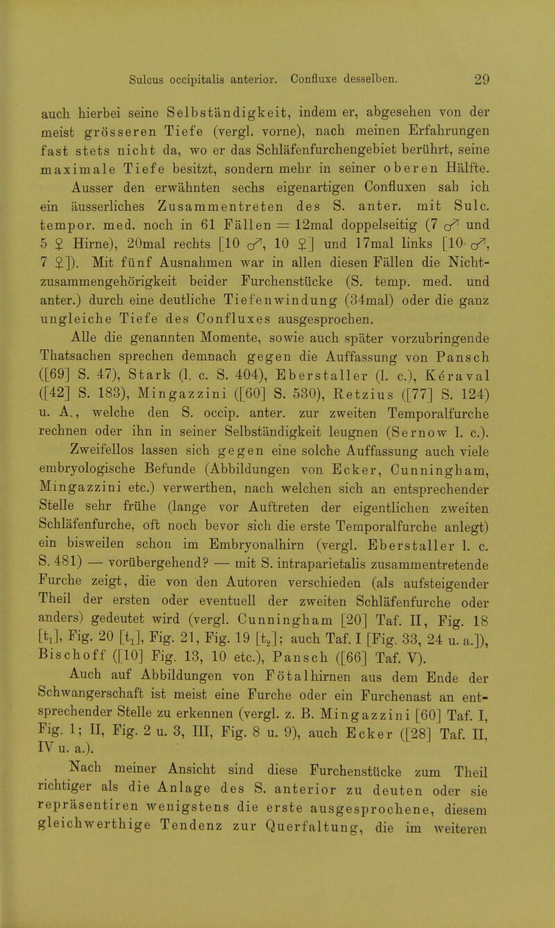 auch hierbei seine Selbständigkeit, indem er, abgesehen von der meist grösseren Tiefe (vergl. vorne), nach meinen Erfahrungen fast stets nicht da, wo er das Schläfenfurchengebiet berührt, seine maximale Tiefe besitzt, sondern mehr in seiner oberen Hälfte. Ausser den erwähnten sechs eigenartigen Confluxen sah ich ein äusserliches Zusammentreten des S. anter. mit Sulc. tempor. med. noch in 61 Fällen = 12mal doppelseitig (7 cf1 und 5 £ Hirne), 20mal rechts [10 10 £] und 17mal links [10 q*, 7 £]). Mit fünf Ausnahmen war in allen diesen Fällen die Nicht- zusammengehörigkeit beider Furchenstücke (S. temp. med. und anter.) durch eine deutliche Tiefenwindung (34mal) oder die ganz ungleiche Tiefe des Confluxes ausgesprochen. Alle die genannten Momente, sowie auch später vorzubringende Thatsachen sprechen demnach gegen die Auffassung von Pansch ([69] S. 47), Stark (1. c. S. 404), Eberstaller (1. c), Keraval ([42] S. 183), Mingazzini ([60] S. 530), Retzius ([77] S. 124) u. A., welche den S. occip. anter. zur zweiten Temporalfurche rechnen oder ihn in seiner Selbständigkeit leugnen (Sernow 1. c). Zweifellos lassen sich gegen eine solche Auffassung auch viele embryologische Befunde (Abbildungen von Ecker, Cunningham, Mingazzini etc.) verwerthen, nach welchen sich an entsprechender Stelle sehr frühe (lange vor Auftreten der eigentlichen zweiten Schläfenfurche, oft noch bevor sich die erste Temporalfurche anlegt) ein bisweilen schon im Embryonalhirn (vergl. Eberstaller 1. c. S. 481) — vorübergehend? — mit S. intraparietalis zusammentretende Furche zeigt, die von den Autoren verschieden (als aufsteigender Theil der ersten oder eventuell der zweiten Schläfenfurche oder anders) gedeutet wird (vergl. Cunningham [20] Taf. II, Fig. 18 [tj, Fig. 20 [tj, Fig. 21, Fig. 19 flj; auch Taf. I [Fig. 33, 24 u. a.]), Bischoff ([10] Fig. 13, 10 etc.), Pansch ([66] Taf. V). Auch auf Abbildungen von Fötalhirnen aus dem Ende der Schwangerschaft ist meist eine Furche oder ein Furchenast an ent- sprechender Stelle zu erkennen (vergl. z. B. Mingazzini [60] Taf. I, Fig. 1; II, Fig. 2 u. 3, III, Fig. 8 u. 9), auch Ecker ([28] Taf. IL IV u. a.). Nach meiner Ansicht sind diese Furchenstücke zum Theil richtiger als die Anlage des S. anterior zu deuten oder sie repräsentiren wenigstens die erste ausgesprochene, diesem gleichwerthige Tendenz zur Querfaltung, die im weiteren