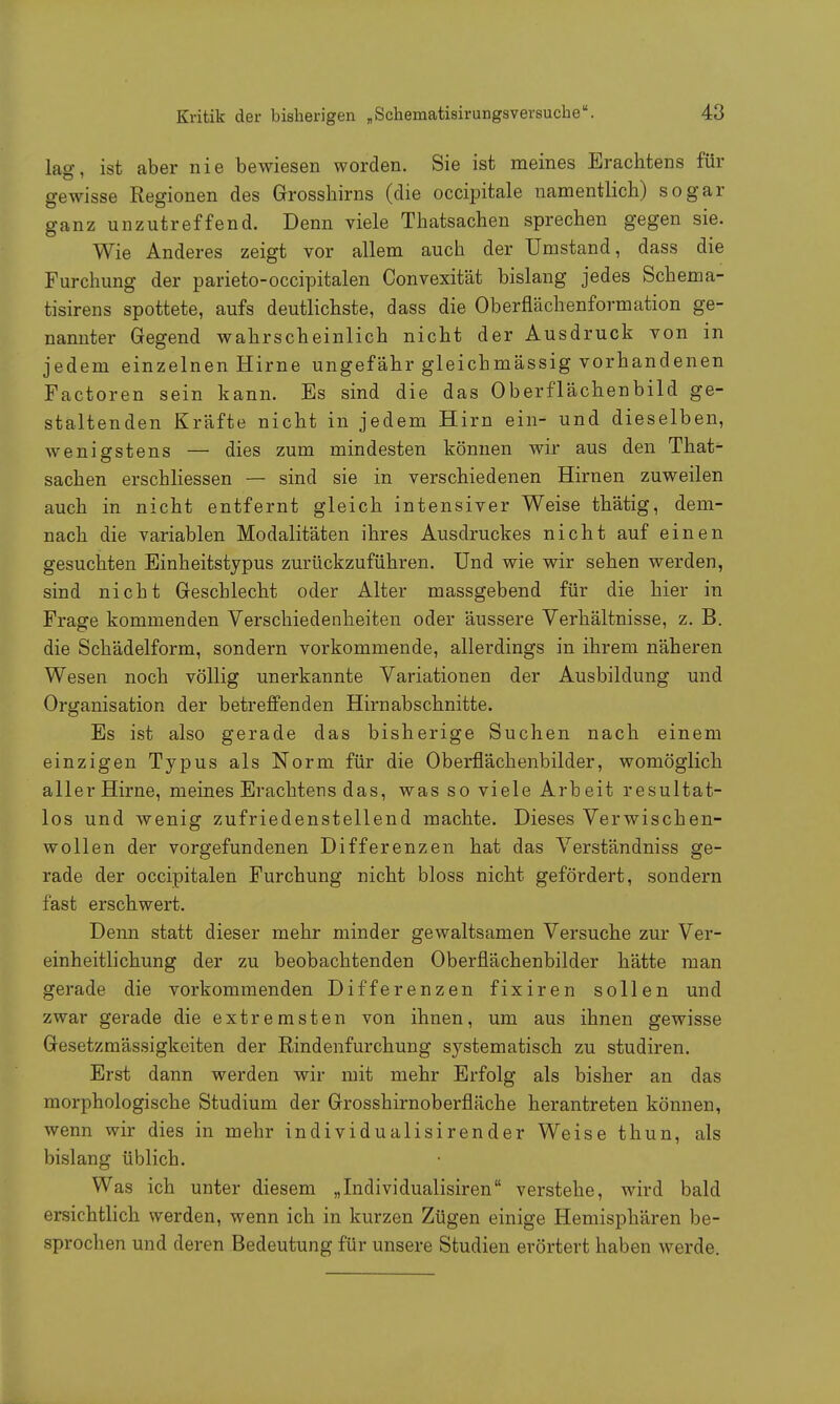 lag, ist aber nie bewiesen worden. Sie ist meines Erachtens fin- ge wisse Regionen des Grosshirns (die occipitale namentlich) sogar ganz unzutreffend. Denn viele Thatsachen sprechen gegen sie. Wie Anderes zeigt vor allem auch der Umstand, dass die Furchung der parieto-occipitalen Convexität bislang jedes Schema- tisirens spottete, aufs deutlichste, dass die Oberflächenformation ge- nannter Gegend wahrscheinlich nicht der Ausdruck von in jedem einzelnen Hirne ungefähr gleichmässig vorhandenen Factoren sein kann. Es sind die das Oberflächenbild ge- staltenden Kräfte nicht in jedem Hirn ein- und dieselben, wenigstens — dies zum mindesten können wir aus den That- sachen erschliessen — sind sie in verschiedenen Hirnen zuweilen auch in nicht entfernt gleich intensiver Weise thätig, dem- nach die variablen Modalitäten ihres Ausdruckes nicht auf einen gesuchten Einheitstypus zurückzuführen. Und wie wir sehen werden, sind nicht Geschlecht oder Alter massgebend für die hier in Frage kommenden Verschiedenheiten oder äussere Verhältnisse, z. B. die Schädelform, sondern vorkommende, allerdings in ihrem näheren Wesen noch völlig unerkannte Variationen der Ausbildung und Organisation der betreffenden Hirn abschnitte. Es ist also gerade das bisherige Suchen nach einem einzigen Typus als Norm für die Oberflächenbilder, womöglich aller Hirne, meines Erachtens das, was so viele Arbeit resultat- los und wenig zufriedenstellend machte. Dieses Verwischen- wollen der vorgefundenen Differenzen hat das Verständniss ge- rade der occipitalen Furchung nicht bloss nicht gefördert, sondern fast erschwert. Denn statt dieser mehr minder gewaltsamen Versuche zur Ver- einheitlichung der zu beobachtenden Oberflächenbilder hätte man gerade die vorkommenden Differenzen fixiren sollen und zwar gerade die extremsten von ihnen, um aus ihnen gewisse Gesetzmässigkeiten der Rindenfurchung systematisch zu studiren. Erst dann werden wir mit mehr Erfolg als bisher an das morphologische Studium der Grosshirnoberfläche herantreten können, wenn wir dies in mehr individualisirender Weise thun, als bislang üblich. Was ich unter diesem „Individualisiren verstehe, wird bald ersichtlich werden, wenn ich in kurzen Zügen einige Hemisphären be- sprochen und deren Bedeutung für unsere Studien erörtert haben werde.