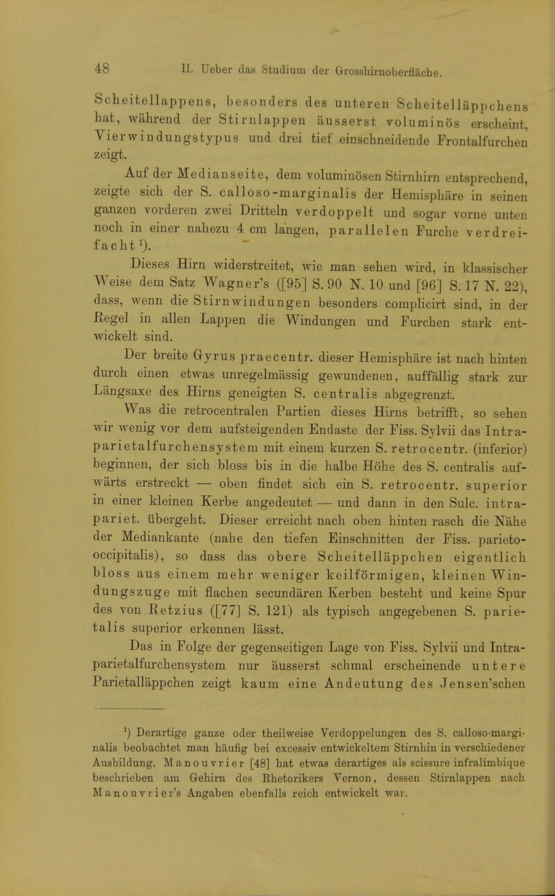 Scheitellappens, besonders des unteren Scheitelläppchens hat, während der Stirnlappen äusserst voluminös erscheint, Vierwindungstypus und drei tief einschneidende Frontalfurchen zeigt. Auf der Medianseite, dem voluminösen Stirnhirn entsprechend, zeigte sich der S. calloso-marginalis der Hemisphäre in seinen ganzen vorderen zwei Dritteln verdoppelt und sogar vorne unten noch in einer nahezu 4 cm langen, parallelen Furche verdrei- facht1). Dieses Hirn widerstreitet, wie man sehen wird, in klassischer Weise dem Satz Wagner's ([95] S. 90 N. 10 und [96] S. 17 N. 22), dass, wenn die Stirnwindungen besonders complicirt sind, in der ßegel in allen Lappen die Windungen und Furchen stark ent- wickelt sind. Der breite Gryrus praecentr. dieser Hemisphäre ist nach hinten durch einen etwas unregelmässig gewundenen, auffällig stark zur Längsaxe des Hirns geneigten S. centralis abgegrenzt. Was die retrocentralen Partien dieses Hirns betrifft, so sehen wir wenig vor dem aufsteigenden Endaste der Fiss. Sylvii das Intra- parietalfurchensystem mit einem kurzen S. retrocentr. (inferior) beginnen, der sich bloss bis in die halbe Höhe des S. centralis auf- wärts erstreckt — oben findet sich ein S. retrocentr. superior in einer kleinen Kerbe angedeutet — und dann in den Sulc. intra- pariet. übergeht. Dieser erreicht nach oben hinten rasch die Nähe der Mediankante (nahe den tiefen Einschnitten der Fiss. parieto- occipitalis), so dass das obere Scheitelläppchen eigentlich bloss aus einem mehr weniger keilförmigen, kleinen Win- dungszuge mit flachen secundären Kerben besteht und keine Spur des von Eetzius ([77] S. 121) als typisch angegebenen S. parie- talis superior erkennen lässt. Das in Folge der gegenseitigen Lage von Fiss. Sylvii und Intra- parietalfurchensystem nur äusserst schmal erscheinende untere Parietalläppchen zeigt kaum eine Andeutung des Jensen'schen *) Derartige ganze oder theilweise Verdoppelungen des S. calloso-margi- nalis beobacbtet man häufig bei excessiv entwickeltem Stirnbin in verschiedener Ausbildung. Manouvrier [48] hat etwas derartiges als scissure infralimbique beschrieben am Gehirn des Rhetorikers Vernon, dessen Stirnlappen nach Manouvrier's Angaben ebenfalls reich entwickelt war.