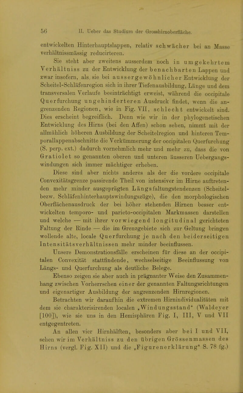 entwickelten Hinterhauptslappen, relativ schwächer bei an Masse verhiiltnissrnässig reducirteren. Sie steht aber zweitens ausserdem noch in umgekehrtem Verhältniss zu der Entwicklung der benachbarten Lappen und zwar insofern, als sie bei aussergewöhnlicher Entwicklung der Scheitel-Schläfenregion sich in ihrer Tiefenausbildung, Länge und dem transversalen Verlaufe beeinträchtigt erweist, während die occipitale Qu er furchung ungehinderteren Ausdruck findet, wenn die an- grenzenden Regionen, wie in Fig. VII, schlecht entwickelt sind. Dies erscheint begreiflich. Denn wie wir in der phylogenetischen Entwicklung des Hirns (bei den Affen) schon sehen, nimmt mit der allmählich höheren Ausbildung der Scheitelregion und hinteren Tem- porallappenabschnitte die Verkümmerung der occipitalen Querfurchung (S. perp. ext.) dadurch vornehmlich mehr und mehr zu, dass die von Gratiolet so genannten oberen und unteren äusseren Uebergangs- windungen sich immer mächtiger erheben. Diese sind aber nichts anderes als der die vordere occipitale Convexitätsgrenze passirende Theil von intensiver im Hirne auftreten- den mehr minder ausgeprägten L ä n g s fältungstendenzen (Scheitel- bezw. Schläfenhinterhauptswindungszüge), die den morphologischen Oberflächenausdruck der bei höher stehenden Hirnen besser ent- wickelten temporo- und parieto-occipitalen Markmassen darstellen und welche —mit ihrer vorwiegend longitudinal gerichteten Faltung der Rinde — die im Grenzgebiete sich zur Geltung bringen wollende alte, locale Querfurchung je nach den beiderseitigen Intensitätsverhältnissen mehr minder beeinflussen. Unsere Demonstrationsfälle erscheinen für diese an der occipi- talen Convexität stattfindende, wechselseitige Beeinflussung von Längs- und Querfurchung als deutliche Belege. Ebenso zeigen sie aber auch in prägnanter Weise den Zusammen- hang zwischen Vorherrschen einer der genannten Faltungsrichtungen und eigenartiger Ausbildung der angrenzenden Hirnregionen. Betrachten wir daraufhin die extremen Hirnindividualitäten mit dem sie charakterisirenden localen „Windungsstand (Waldeyer [100]), wie sie uns in den Hemisphären Fig. I, III, V und VII entgegentreten. An allen vier Hirnhälften, besonders aber bei I und VII, sehen wir im Verhältniss zu den übrigen Grössenmassen des Hirns (vergl. Fig. XII) und die „Figurenerklärung S. 78 fg.)