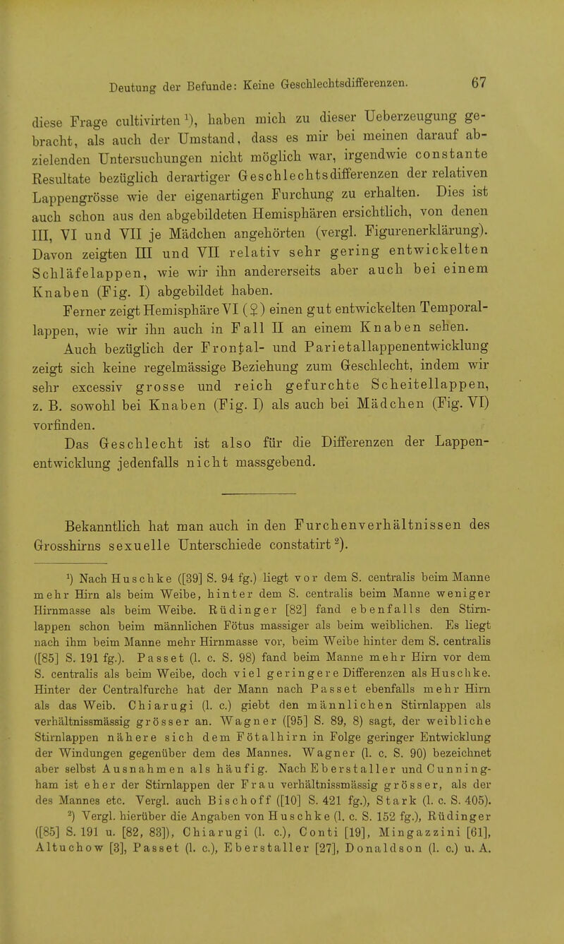 Deutung der Befunde: Keine Geschlechtsdifferenzen. diese Frage cultivirten1), haben mich zu dieser Ueberzeugung ge- bracht, als auch der Umstand, dass es mir bei meinen darauf ab- zielenden Untersuchungen nicht möglich war, irgendwie constante Resultate bezüglich derartiger Geschlechtsdifferenzen der relativen Lappengrösse wie der eigenartigen Furchung zu erhalten. Dies ist auch schon aus den abgebildeten Hemisphären ersichtlich, von denen III, VI und VII je Mädchen angehörten (vergl. Figurenerklärung). Davon zeigten III und VII relativ sehr gering entwickelten Schläfelappen, wie wir ihn andererseits aber auch bei einem Knaben (Fig. I) abgebildet haben. Ferner zeigt Hemisphäre VI (£) einen gut entwickelten Temporal- lappen, wie wir ihn auch in Fall II an einem Knaben sehen. Auch bezüglich der Frontal- und Parietallappenentwicklung zeigt sich keine regelmässige Beziehung zum Geschlecht, indem wir sehr excessiv grosse und reich gefurchte Scheitellappen, z. B. sowohl bei Knaben (Fig. I) als auch bei Mädchen (Fig. VI) vorfinden. Das Geschlecht ist also für die Differenzen der Lappen- entwicklung jedenfalls nicht massgebend. Bekanntlich hat man auch in den Furchenverhältnissen des Grosshirns sexuelle Unterschiede constatirt2). !) Nach Huschke ([39] S. 94 fg.) liegt vor dem S. centralis beim Manne mehr Hirn als beim Weibe, hinter dem S. centralis beim Manne weniger Hirnmasse als beim Weibe. Rüdinger [82] fand ebenfalls den Stirn- lappen schon beim männlichen Fötus massiger als beim weiblichen. Es liegt nach ihm beim Manne mehr Hirnmasse vor, beim Weibe hinter dem S. centralis ([85] S. 191 fg.). Passet (1. c. S. 98) fand beim Manne mehr Hirn vor dem S. centralis als beim Weibe, doch viel geringer e Differenzen als Huschke. Hinter der Centraifurche hat der Mann nach Passet ebenfalls mehr Hirn als das Weib. Chiarugi (1. c.) giebt den männlichen Stirnlappen als verhältnissmässig grösser an. Wagner ([95] S. 89, 8) sagt, der weibliche Stirnlappen nähere sich dem Fötalhirn in Folge geringer Entwicklung der Windungen gegenüber dem des Mannes. Wagner (1. c. S. 90) bezeichnet aber selbst Ausnahmen als häufig. Nach Eber staller und C u n n i n g- ham ist eher der Stirnlappen der Frau verhältnissmässig grösser, als der des Mannes etc. Vergl. auch Bisch off ([10] S. 421 fg.), Stark (1. c. S. 405). 2) Vergl. hierüber die Angaben von Huschke (1. c. S. 152 fg.), Rüdinger ([85] S. 191 u. [82, 83]), Chiarugi (1. c), Conti [19], Mingazzini [61], Altuchow [3], Passet (1. c), Eber st all er [27], Donaldson (1. c.) u. A.