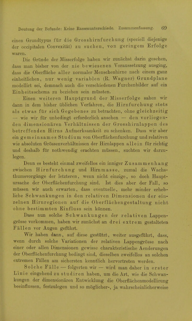 einen Grundtypus für die Grosshirn furchung (speciell diejenige der occipitalen Convexität) zu suchen, von geringem Erfolge waren. Die Gründe der Misserfolge haben wir zunächst darin gesehen, dass man bisher von der nie bewiesenen Voraussetzung ausging, dass die Oberfläche aller normaler Menschenhirne nach einem ganz einheitlichen, nur wenig variablen (R. Wagner) Grundplane modellirt sei, demnach auch die verschiedenen Furchenbilder auf ein Einheitsschema zu beziehen sein müssten. Einen weiteren Hauptgrund der Misserfolge sahen wir dann in dem bisher üblichen Verfahren, die Hirnfurchung stets als etwas für sich Gegebenes zu betrachten, ohne gleichzeitig — wie wir für unbedingt erforderlich ansehen — den vorliegen- den dimensionären Verhältnissen der Grosshirnlappen des betreffenden Hirns Aufmerksamkeit zu schenken. Dass wir aber ein gemeinsames Studium von Oberflächenfurchung und relativen wie absoluten Grössenverhältnissen der Hirnlappen allein für richtig und deshalb für nothwendig erachten müssen, suchten wir darzu- legen. Denn es besteht einmal zweifellos ein inniger Zusammenhang zwischen Hirnfurchung und Hirnmasse, zumal die Wachs- thumsvorgänge der letzteren, wenn nicht einzige, so doch Haupt- ursache der Oberflächenfurchung sind. Ist dies aber der Fall, so müssen wir auch erwarten, dass eventuelle, mehr minder erheb- liche Schwankungen in den relativen Dimensionen der ein- zelnen Hirnregionen auf die Oberflächengestaltung nicht ohne bestimmten Einfluss sein können. Dass nun solche Schwankungen der relativen Lappen- grösse vorkommen, haben wir zunächst an drei extrem gestalteten Fällen vor Augen geführt. Wir haben dann, auf diese gestützt, weiter ausgeführt, dass, wenn durch solche Variationen der relativen Lappengrösse nach einer oder allen Dimensionen gewisse charakteristische Aenderungen der Oberflächenfurchung bedingt sind, dieselben zweifellos an solchen extremen Fällen am sichersten kenntlich hervortreten werden. Solche Fälle — folgerten wir — wird man daher in erster Linie eingehend zu studiren haben, um die Art, wie die Schwan- kungen der dimensionären Entwicklung die Oberflächenmodellirung beeinflussen, festzulegen und so möglicher-, ja wahrscheinlicherweise