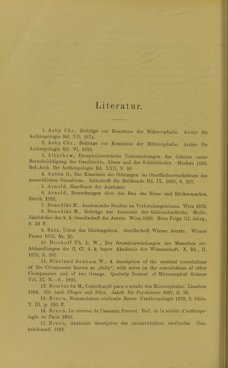 Literatur. 1. Aeby Chr., Beiträge zur Kermtniss der Mikrocephalie. Archiv für Anthropologie Bd. VII, 1874. 2. Aeby Chr., Beiträge zur Kermtniss der Mikrocephalie. Archiv für Anthropologie Bd. VI, 1873. 3. Alt uchow, Encephalometrische Untersuchungen des Gehirns unter Berücksichtigung des Geschlechts, Alters und des Schädelindex. Moskau 1892. Ref.-Arch. für Anthropologie Bd. XXII, S. 90. 4. Anton G., Zur Kenntniss der Störungen im Oberflächenwachsthum des menschlichen Grosshirns. Zeitschrift für Heilkunde Bd. IX, 1888, S. 237. 5. Arnold, Handbuch der Anatomie. 6. Arnold, Bemerkungen über den Bau des Hirns und Rückenmarkes. Zürich 1838. 7. Benedikt M., Anatomische Studien an Verbrechergehirnen. Wien 1879. 8. Benedikt M., Beiträge zur Anatomie der Gehirnoberfläche, Medic. Jahrbücher der k. k. Gesellschaft der Aerzte. Wien 1888. Neue Folge III. Jahrg., S. 39 ff. 9. Betz, Ueber das Idiotengehirn. Gesellschaft Wiener Aerzte. Wiener Presse 1873, Nr. 25. 10. Bischoff Th. L. W., Die Grosshirnwindungen des Menschen etc. Abhandlungen der II. Cl. d. k. bayer. Akademie der Wissenschaft. X. Bd., II, 1870, S. 391. 11. Blaxland Benham W., A description of the cerebral convolutions of the Chimpanzee known as „Sally, with notes on the convolutions of other Chimpanzees and of two Orangs. Quaterly Journal of Microscopical Science Vol. 37, N.—S., 1895. 12. Bombarda M., Contribuieäö para o estudo dos Microcephalos. Lissabon 1894. Cit. nach Pfleger und Pilcz. Jahrb. für Psychiatrie 1897, S. 76. 13. Broca, Nomenclature cerebrale. Revue d'anthropologie 1878, 2. Serie. T. IE, p. 193 ff. 14. Broca, Le cerveau de l'assassin Prevost. Bull, de la societe d'anthropo- logie de Paris 1880. 15. Broca, Anatomie descriptive des circonvolutions cerebrales. Gaz. hebdomad. 1891.