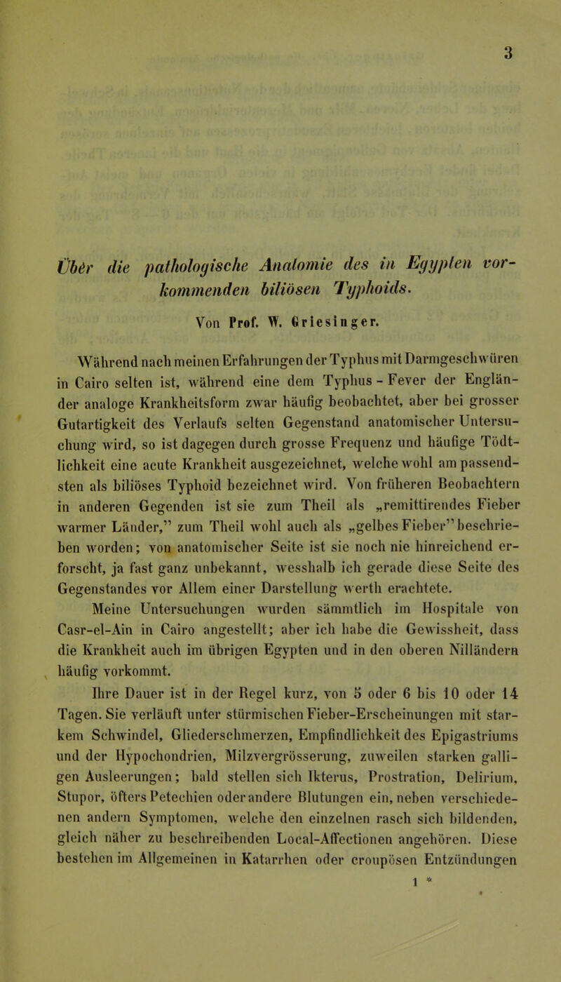 €ber die pathologische Anatomie des in Egypten vor- kommenden biliösen Typhoids. Von Prof. W. tiriesinger. Während nach meinen Erfahrungen der Typhus mit Darmgeschwüren in Cairo selten ist, während eine dem Typhus - Fever der Englän- der analoge Krankheitsform zwar häufig beobachtet, aber bei grosser Gutartigkeit des Verlaufs selten Gegenstand anatomischer Untersu- chung wird, so ist dagegen durch grosse Frequenz und häufige Tödt- lichkeit eine acute Krankheit ausgezeichnet, welche wohl am passend- sten als biliöses Typhoid bezeichnet wird. Von früheren Beobachtern in anderen Gegenden ist sie zum Theil als „remittirendes Fieber warmer Länder,” zum Theil wohl auch als „gelbes Fieber” beschrie- ben worden; von anatomischer Seite ist sie noch nie hinreichend er- forscht, ja fast ganz unbekannt, wesshalb ich gerade diese Seite des Gegenstandes vor Allem einer Darstellung werth erachtete. Meine Untersuchungen M^urden sämmtlich im Hospitale von Casr-el-Ain in Cairo angestellt; aber ich habe die Gewissheit, dass die Krankheit auch im übrigen Egypten und in den oberen Nilländern , häufig vorkommt. Ihre Dauer ist in der Regel kurz, von 5 oder 6 bis 10 oder 14 Tagen. Sie verläuft unter stürmischen Fieber-Erscheinungen mit star- kem Schwindel, Gliederschmerzen, Empfindlichkeit des Epigastriums und der Hypochondrien, Milzvergrösserung, zuweilen starken galli- gen Ausleerungen; bald stellen sich Ikterus, Prostration, Delirium, Stupor, öfters Petechien oder andere Blutungen ein, neben verschiede- nen andern Symptomen, welche den einzelnen rasch sich bildenden, gleich näher zu beschreihenden Local-Affectionen angehören. Diese bestehen im Allgemeinen in Katarrhen oder croiipösen Entzündungen 1 4