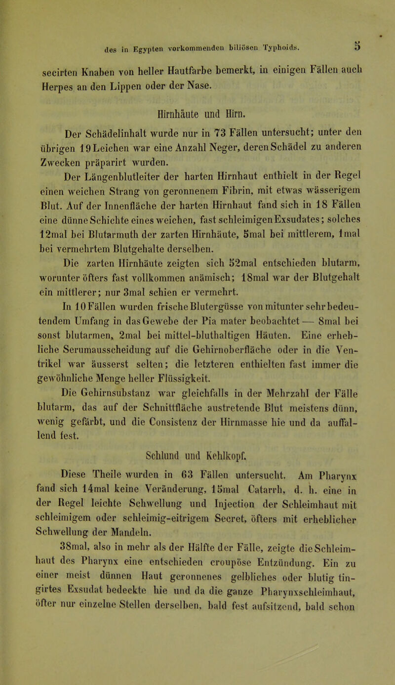 secirten Knaben von heller Hautfarbe bemerkt, in einigen Fällen auch Herpes an den Lippen oder der Nase. Hirnhäute und Hirn. Der Schädelinbalt wurde nur in 73 Fällen untersucht; unter den übrigen 19 Leichen war eine Anzahl Neger, deren Schädel zu anderen Zwecken präparirt wurden. Der Längenblutleiter der harten Hirnhaut enthielt in der Regel einen Aveichen Strang von geronnenem Fibrin, mit etwas wässerigem Blut. Auf der Innenfläche der harten Hirnhaut fand sich in 18 Fällen eine dünne Schichte eines weichen, fast schleimigen Exsudates; solches 12mal bei Blutarmuth der zarten Hirnhäute, 5mal bei mittlerem, 1 mal bei vermehrtem Blutgehalte derselben. Die zarten Hirnhäute zeigten sich 52mal entschieden blutarm, worunter öfters fast vollkommen anämisch; 18mal Avar der Blutgehalt ein mittlerer; nur 3mal schien er vermehrt. In 10 Fällen wurden frische Blutergüsse von mitunter sehr bedeu- tendem Umfang in dasGeAvebe der Pia mater beobachtet— 8mal bei sonst blutarmen, 2mal bei mittel-bluthaltigen Häuten. Eine erheb- liche Serumausscheidung auf die Gehirnoberfläche oder in die Ven- trikel Avar äusserst selten; die letzteren enthielten fast immer die geAvöhnliche Menge heller Flüssigkeit. Die Gehirnsubstanz Avar gleichfalls in der Mehrzahl der Fälle blutarm, das auf der Schnittfläche austretende Blut meistens dünn, Avenig gefärbt, und die Consistenz der Hirnmasse hie und da auffal- lend fest. Schlund und Kehlkopf. Diese Theile Avurden in 63 Fällen untersucht. Am Pharynx fand sich 14mal keine Veränderung, Ibmal Catarrh, d. h. eine in der Regel leichte ScliAvellung und Injection der Schleimhaut mit schleimigem oder schleimig-eitrigem Secret, öfters mit erheblicher ScliAvellung der Mandeln. 38mal, also in mehr als der Hälfte der Fälle, zeigte die Schleim- haut des Pharynx eine entschieden croupöse Entzündung. Ein zu einer meist dünnen Haut geronnenes gelbliches oder blutig tin- girtes Exsudat bedeckte hie und da die ganze Pbarynxsclileiinhaut, öfter nur einzelne Stellen derselben, bald fest aufsitzend, bald schon