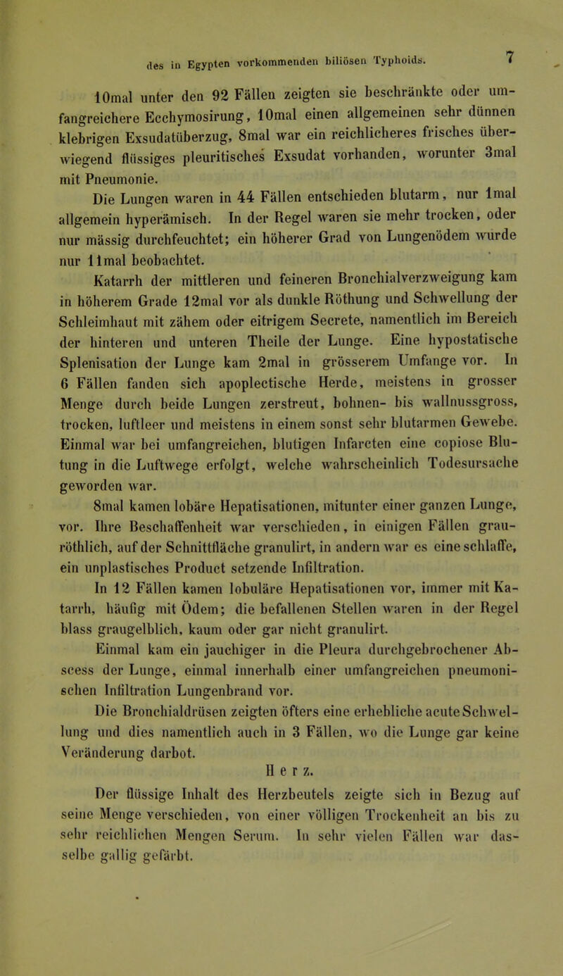 lOmal unter den 92 Fällen zeigten sie beschränkte oder um- fangreichere Ecchymosirung, lOmal einen allgemeinen sehr dünnen klebrigen Exsudatüberzug, 8mal war ein reichlicheres frisches über- wiegend flüssiges pleuritisclies Exsudat vorhanden, worunter 3mal mit Pneumonie. Die Lungen waren in 44 Fällen entschieden blutarm, nur Imal allgemein hyperämisch. In der Regel waren sie mehr trocken, oder nur mässig durchfeuchtet; ein höherer Grad von Lungenödem wurde nur llmal beohachtet. Katarrh der mittleren und feineren Bronchialverzweigung kam in höherem Grade 12mal vor als dunkle Röthung und Schwellung der Schleimhaut mit zähem oder eitrigem Secrete, namentlich im Bereich der hinteren und unteren Theile der Lunge. Eine hypostatische Splenisation der Lunge kam 2mal in grösserem Umfange vor. In 6 Fällen fanden sich apoplectische Herde, meistens in grosser Menge durch beide Lungen zerstreut, höhnen- his wallnussgross, trocken, luftleer und meistens in einem sonst sehr blutarmen Gewebe. Einmal war bei umfangreichen, blutigen Infarcten eine copiose Blu- tung in die Luftwege erfolgt, welche wahrscheinlich Todesursache geworden war. 8mal kamen lobäre Hepatisationen, mitunter einer ganzen Lunge, vor. Ihre Beschaffenheit war verschieden, in einigen Fällen grau- röthlich, auf der Schnittfläche granulirt, in andern war es eine schlaffe, ein unplastisches Product setzende Infiltration. In 12 Fällen kamen lobuläre Hepatisationen vor, immer mit Ka- tarrh, häufig mit Ödem; die befallenen Stellen waren in der Regel blass graugelblich, kaum oder gar nicht granulirt. Einmal kam ein jauchiger in die Pleura durcligebrochener Ab- scess der Lunge, einmal innerhalb einer umfangreichen pneumoni- schen Infiltration Lungenbrand vor. Die Bronchialdrüsen zeigten öfters eine erhehliche acute Schwel- lung und dies namentlich auch in 3 Fällen, wo die Lunge gar keine Veränderung darbot. Her z. Der flüssige Inhalt des Herzbeutels zeigte sich in Bezug auf seine Menge verschieden, von einer völligen Trockenheit an bis zu sehr reichlichen Mengen Serum. In sehr vielen Fällen war das- selbe gallig gefärbt.