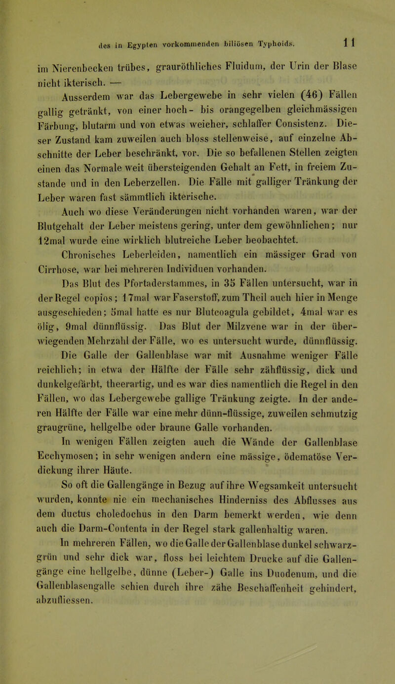 im Nierenbecken trübes, graiiröthliches Fluidum, der Urin der Blase nicht ikteriscli. — Ausserdem war das Lebergewebe in sehr vielen (46) Fällen gallig getränkt, von einer hoch- bis orangegelben gleichmässigen Färbung, blutarm und von etwas weicher, schlaffer Consistenz. Die- ser Zustand kam zuweilen auch bloss stellenweise, auf einzelne Ab- schnitte der Leber beschränkt, vor. Die so befallenen Stellen zeigten einen das Normale weit übersteigenden Gebalt an Fett, in freiem Zu- stande und in den Leberzellen. Die Fälle mit galliger Tränkung der Leber waren fast sämmtlich ikterische. Auch wo diese Veränderungen nicht vorhanden waren, war der Blutgehalt der Leber meistens gering, unter dem gewöhnlichen; nur 12mal wurde eine wirklich blutreiche Leber beobachtet. Chronisches Leberleiden, namentlich ein mässiger Grad von Cirrhose, war bei mehreren Individuen vorhanden. Das Blut des Pfortaderstammes, in 35 Fällen untersucht, war in der Regel copios; 17mal war Faserstoff, zum Theil auch hier in Menge ausgeschieden; 5mal hatte es nur Blutcoagula gebildet, 4mal war es ölig, 9mal dünnflüssig. Das Blut der Milzvene war in der über- wiegenden Mehrzahl der Fälle, wo es untersucht wurde, dünnflüssig. Die Galle der Gallenhlase war mit Ausnahme weniger Fälle reichlich; in etwa der Hälfte der Fälle sehr zähflüssig, dick und dunkelgefärbt, theerartig, und es war dies namentlich die Regel in den Fällen, wo das Lebergewehe gallige Tränkung zeigte. In der ande- ren Hälfte der Fälle war eine mehr dünn-flüssige, zuweilen schmutzig graugrüne, hellgelhe oder braune Galle vorhanden. In wenigen Fällen zeigten auch die Wände der Gallenblase Ecchymosen; in sehr wenigen andern eine mässige, ödematöse Ver- dickung ihrer Häute. So oft die Gallengänge in Bezug auf ihre Wegsamkeit untersucht wurden, konnte nie ein mechanisches Hinderniss des Abflusses aus dem ductus choledochus in den Darm bemerkt werden, wie denn auch die Darm-Contenta in der Regel stark gallenhaltig waren. In mehreren Fällen, wo die Galle der Gallenhlase dunkel schwarz- grün und sehr dick war, floss bei leichtem Drucke auf die Gallen- gänge eine hellgelbe, dünne (Leber-) Galle ins Duodenum, und die (»allenblasengalle schien durch ihre zähe Beschaffenheit gehindert, abzudiessen.