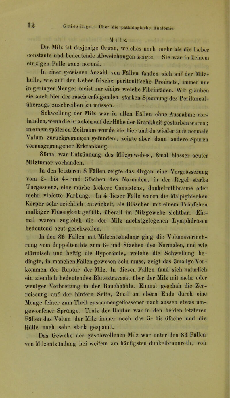 M i I z. Die Milz ist dasjenige Organ, welches noch mein- als die Leher constante und bedeutende Abweichungen zeigte. Sie war in keinem einzigen Falle ganz normal. In einer gewissen Anzahl von Fällen fanden sich auf der Milz- hülle, wie auf der Leber frische peritonitische Producte, immer nur in geringer Menge; meist nur einige weiche Fibrinfüden. Wir glauben sie auch hier der rasch erfolgenden starken Spannung des Peritoneal- überzugs zuschreiben zu müssen. Schwellung der Milz war in allen Fällen ohne Ausnahme vor- handen, wenn die Kranken auf der Höhe der Krankheit gestorben waren ; in einem späteren Zeitraum wurde sie hierund da wieder aufs normale Volum zurückgegangen gefunden, zeigte aber dann andere Spuren vorausgegangener Erkrankung. 86mal war Entzündung des Milzgewebes, 8mal blosser acuter Milztumor vorhanden. In den letzteren 8 Fällen zeigte das Organ eine Vergrösserung vom 2- bis 4- und bfachen des Normalen, in der Regel starke Turgescenz, eine mürbe lockere Consistenz, dunkelrothbraune oder mehr violette Färbung. In 4 dieser Fälle waren die Malpighischen Körper sehr reichlich entwickelt, als Bläschen mit einem Tröpfchen molkiger Flüssigkeit gefüllt, überall im Milzgewebe sichtbar. Ein- mal waren zugleich die der Milz nächstgelegenen Lymphdrüsen bedeutend acut geschwollen. In den 86 Fällen mit Milzentzündung ging die Volumsvermeh- rung vom doppelten bis zum 6- und 8fachen des Normalen, und wie stürmisch und heftig die Hyperämie, welche die Schwellung be- dingte, in manchen Fällen gewesen sein muss, zeigt das Smalige Vor- kommen der Ruptur der Milz. In diesen Fällen fand sich natürlich ein ziemlich bedeutendes Blutextravasat über der Milz mit mehr oder weniger Verbreitung in der Bauchböhle. Einmal geschah die Zer- reissung auf der hintern Seite, 2mal am obern Ende durch eine Menge feiner zum Theil zusammengeflossener nach aussen etwas um- geworfener Sprünge. Trotz der Ruptur war in den beiden letzteren Fällen das Volum der Milz immer noch das 6- bis Gfache und die Hülle noch sehr stark gespannt. Das Gewebe der geschwollenen Milz war unter den 86 Fällen von Milzentzündung bei weitem am häufigsten dunkelbraunroth, von