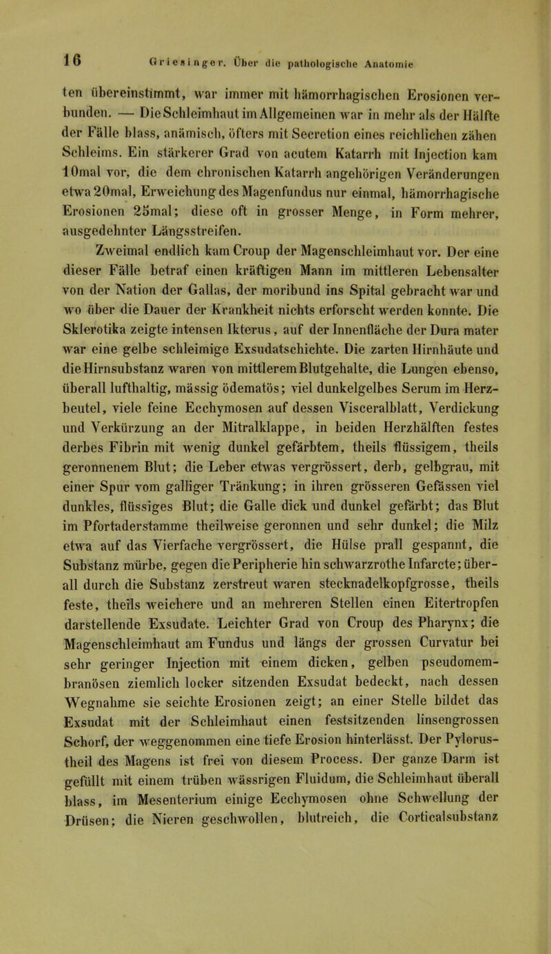 ten über einstimmt, war immer mit hämorrhagischen Erosionen ver- bunden. — Die Schleimhaut im Allgemeinen war in mehr als der Hälfte der Fälle blass, anämisch, öfters mit Secretion eines reichlichen zähen Schleims. Ein stärkerer Grad von acutem Katarrh mit Injection kam lOmal vor, die dem chronischen Katarrh angehörigen Veränderungen etwa20mal, Erweichung des Magenfundus nur einmal, hämorrhagische Erosionen 2hmal; diese oft in grosser Menge, in Form mehrer, ausgedehnter Längsstreifen. Zweimal endlich kam Croup der Magenschleimhaut vor. Der eine dieser Fälle betraf einen kräftigen Mann im mittleren Lebensalter von der Nation der Gallas, der moribund ins Spital gebracht war und wo über die Dauer der Krankheit nichts erforscht werden konnte. Die Skierotika zeigte intensen Ikterus, auf der Innenfläche der Dura mater war eine gelbe schleimige Exsudatschichte. Die zarten Hirnhäute und die Hirnsuhstanz waren von mittlerem Blutgehalte, die Lungen ebenso, überall lufthaltig, massig ödematös; viel dunkelgelbes Serum im Herz- beutel, viele feine Ecchymosen auf dessen Visceralblatt, Verdickung und Verkürzung an der Mitralklappe, in beiden Herzhälften festes derbes Fibrin mit wenig dunkel gefärbtem, theils flüssigem, theils geronnenem Blut; die Leber etwas vergrössert, derb, gelbgrau, mit einer Spur vom galliger Tränkung; in ihren grösseren Gefässen viel dunkles, flüssiges Blut; die Galle dick und dunkel gefärbt; das Blut im Pfortaderstamme theilweise geronnen und sehr dunkel; die Milz etwa auf das Vierfache vergrössert, die Hülse prall gespannt, die Substanz mürbe, gegen die Peripherie hin schwarzrothe Infarcte; über- all durch die Substanz zerstreut waren stecknadelkopfgrosse, theils feste, theils weichere und an mehreren Stellen einen Eitertropfen darstellende Exsudate. Leichter Grad von Croup des Pharynx; die Magenschleimhaut am Fundus und längs der grossen Curvatur bei sehr geringer Injection mit einem dicken, gelben pseudomem- branösen ziemlich locker sitzenden Exsudat bedeckt, nach dessen Wegnahme sie seichte Erosionen zeigt; an einer Stelle bildet das Exsudat mit der Schleimhaut einen festsitzenden linsengrossen Schorf, der weggenommen eine tiefe Erosion hinterlässt. Der Pylorus- theil des Magens ist frei von diesem Process. Der ganze Darm ist gefüllt mit einem trüben wässrigen Fluidum, die Schleimhaut überall blass, im Mesenterium einige Ecchymosen ohne Schwellung der Drüsen; die Nieren geschwollen, blutreich, die Corticalsubstanz
