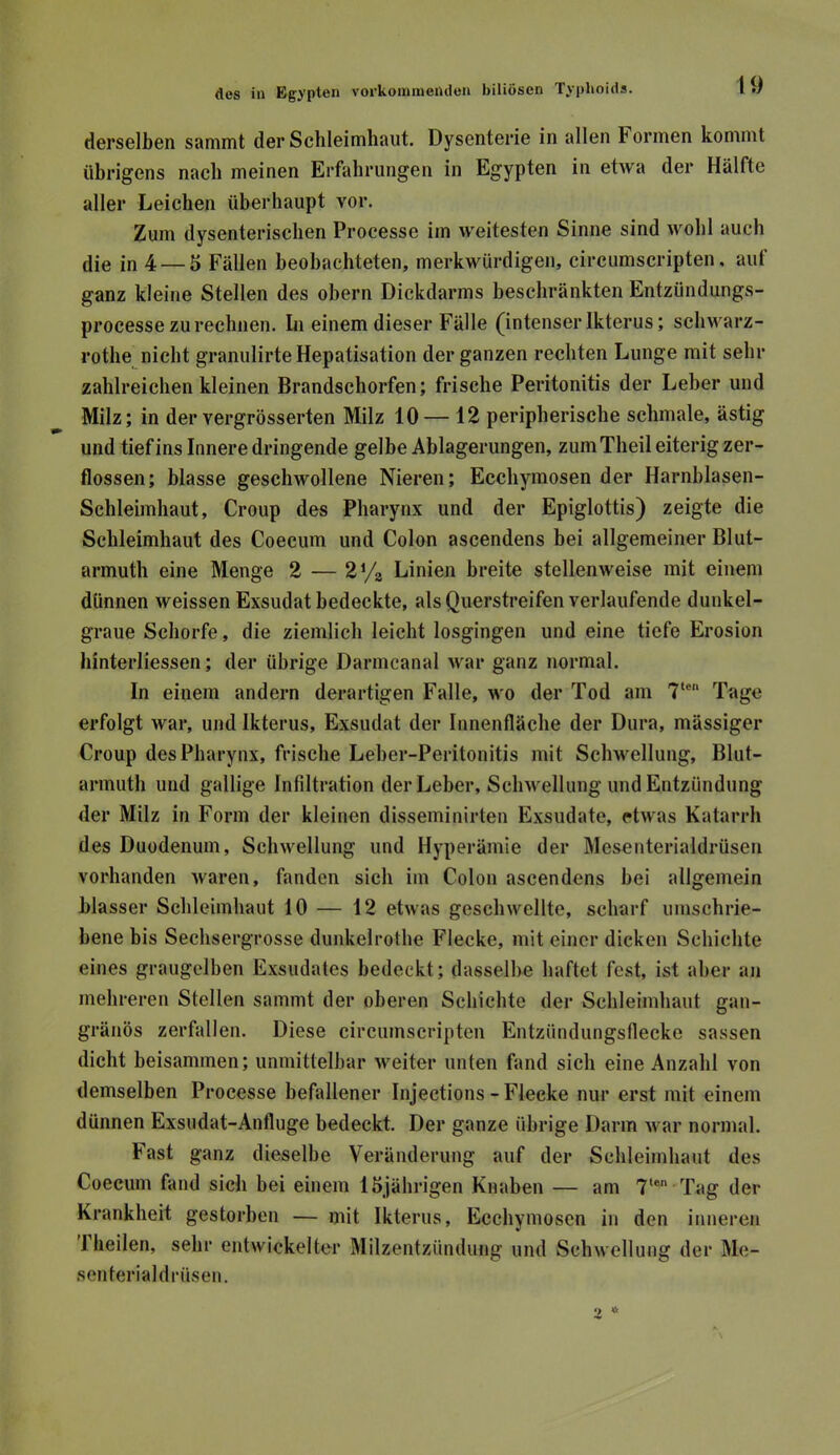 derselben sammt der Schleimhaut. Dysenterie in allen Formen kommt übrigens nach meinen Erfahrungen in Egypten in etwa der Hälfte aller Leichen überhaupt vor. Zum dysenterischen Processe im weitesten Sinne sind wohl auch (jie in 4 — 5 Fällen beobachteten, merkwürdigen, circurascripten. aut ganz kleine Stellen des ohern Dickclarms beschränkten Entzündungs- processe zu rechnen. Li einem dieser Fälle (intenser Ikterus; schu arz- rothe nicht granulirte Hepatisation der ganzen rechten Lunge mit sehr zahlreichen kleinen Brandschorfen; frische Peritonitis der Leber und Milz; in der vergrösserten Milz 10— 12 peripherische schmale, ästig und tief ins Innere dringende gelbe Ablagerungen, zumTheil eiterig zer- flossen; blasse geschwollene Nieren; Ecchymosen der Harnblasen- Schleimhaut, Croup des Pharynx und der Epiglottis) zeigte die Schleimhaut des Coecum und Colon ascendens bei allgemeiner Blut- armuth eine Menge 2 — Linien breite stellenweise mit einem dünnen weissen Exsudat bedeckte, als Querstreifen verlaufende dunkel- graue Schorfe, die ziemlich leicht losgingen und eine tiefe Erosion hinterliessen; der übrige Darmcanal war ganz normal. In einem andern derartigen Falle, wo der Tod am 7‘® Tage erfolgt war, und Ikterus, Exsudat der Innenfläche der Dura, mässiger Croup des Pharynx, frische Leber-Peritonitis mit Schwellung, Blut- armuth und gallige Infiltration der Leber, Schwellung und Entzündung der Milz in Form der kleinen disseminirten Exsudate, etwas Katarrh des Duodenum, Schwellung und Hyperämie der Mesenterialdrüsen vorhanden Avaren, fanden sich im Colon ascendens bei allgemein blasser Schleimhaut 10 — 12 etwas geschwellte, scharf umschrie- bene bis Sechsergrosse dunkelrothe Flecke, mit einer dicken Schichte eines graugelben Exsudates bedeckt; dasselbe haftet fest, ist aber an mehreren Stellen sammt der oberen Schichte der Schleimhaut gan- gränös zerfallen. Diese circumscriptcn Entzündungsflecke sassen dicht beisammen; unmittelbar Aveiter unten fand sich eine Anzahl von demselben Processe befallener Injections - Flecke nur erst mit einem dünnen Exsudat-Anfluge bedeckt. Der ganze übrige Darm Avar normal. Fast ganz dieselbe Veränderung auf der Schleimhaut des Coecum fand sich bei einem 15jährigen Knaben — am 7‘® Tag der Krankheit gestorben — mit Ikterus, Ecchymosen in den inneren '1 heilen, sehr entwickelter Milzentzünduug und ScliAvellung der Me- senterialdrüsen.
