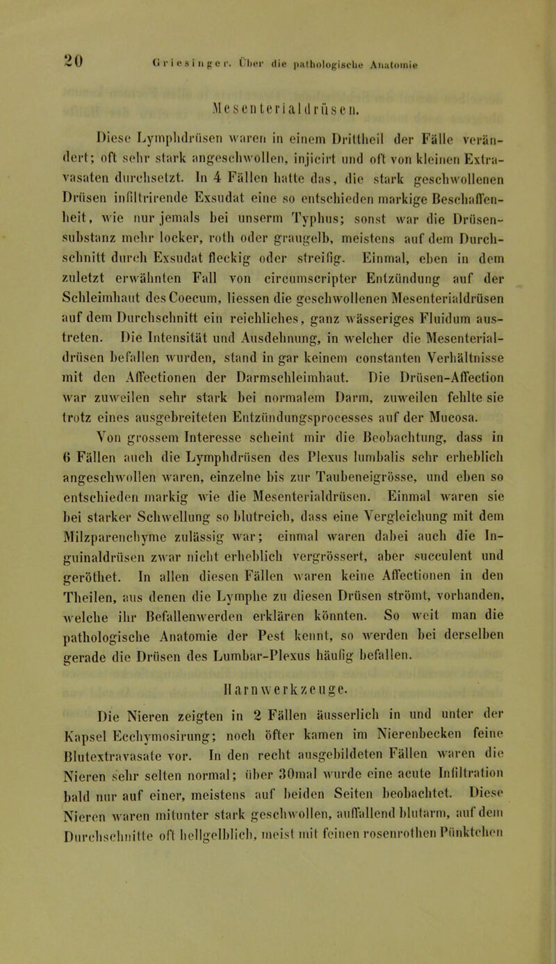 MesenUrialtl rüseii. Diese Lymplulnisen waren in einem Drillheil der Fälle verän- dert; oft sehr stark angesehwollen, injicirt und oft von kleinen Extra- vasaten durchsetzt. In 4 Fällen hatte das, die stark geschwollenen Drüsen intiltrirende Exsudat eine so entschieden markige BeschafTen- lieit, wie nur jemals bei unserm Typhus; sonst war die Drüsen- substanz mehr locker, roth oder graugelb, meistens auf dem Durch- sebnitt durch Exsudat fleckig oder streifig. Einmal, eben in dem zuletzt erwähnten Fall von circumscripter Entzündung auf der Schleimhaut desCoecum, Hessen die geschwollenen Mesenterialdrüsen auf dem Durchschnitt ein reichliches, ganz wässeriges Fluidum aus- treten. Die Intensität und Ausdehnung, in welcher die Mescnterial- drüsen befallen wurden, stand in gar keinem constanten Verhältnisse mit den AlTectionen der Darmschleimhaut. Die Drüsen-Atfection war zuweilen sehr stark bei normalem Darm, zuweilen fehlte sie trotz eines ausgehreiteten Entzündungsprocesses auf der Mucosa. Von grossem Interesse scheint mir die Beobachtung, dass in () Füllen auch die Lymphdrüsen des Plexus lumhalis sehr erheblich angeschwollen waren, einzelne bis zur Tauheneigrösse, und eben so entschieden markig wie die Mesenterialdrüsen. Einmal waren sie hei starker Schwellung so blutreich, dass eine Vergleichung mit dem Milzparenchyme zulässig war; einmal waren dabei auch die In- guinaldrüsen zwar nicht erheblich vergrössert, aber succulent und sreröthet. In allen diesen Fällen waren keine AlTectionen in den o Theilen, aus denen die Lymphe zu diesen Drüsen strömt, vorhanden, welche ihr BefallenAverden erklären könnten. So weit man die pathologische Anatomie der Pest kennt, so werden hei derselben gerade die Drüsen des Lumhar-Plexus häufig befallen. Harn werk zeuge. Die Nieren zeigten in 2 Fällen äiisserlich in und unter der Kapsel Ecchymosirung; noch öfter kamen im Nierenbecken feine Blutextravasate vor. In den recht ausgehildeten Fällen waren die Nieren sehr selten normal; über SOmal wurde eine acute Inliltralion bald nur auf einer, meistens auf beiden Seiten beobachtet. Diese Nieren waren mitunter stark geschwollen, aulTallend blutarm, auf dem Durchschnilte oft hellgelblich, meist mit feinen rosenrothen Pünktchen