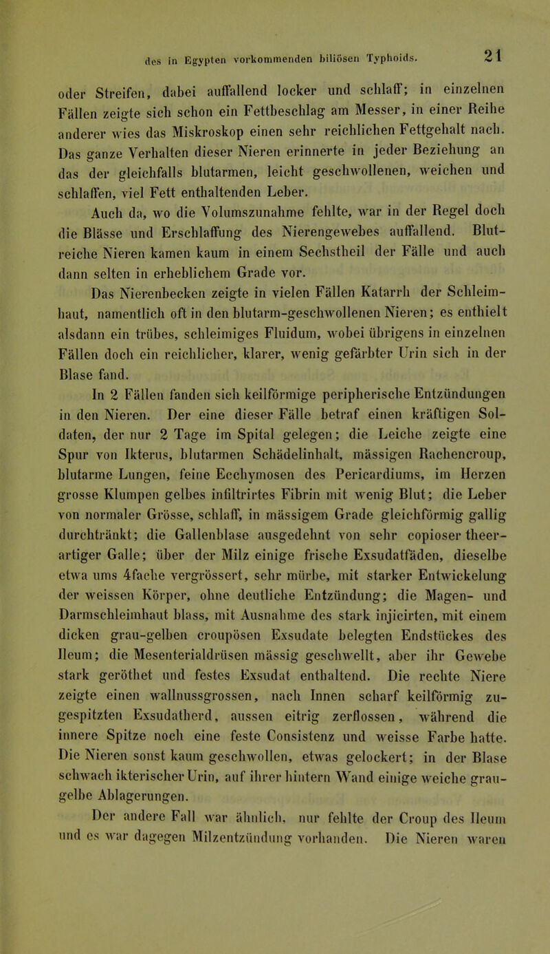 Oller Streifen, dabei auffallend locker und schlaff; in einzelnen Fällen zeigte sich schon ein Fettbeschlag am Messer, in einer Reihe anderer wies das Miskroskop einen sehr reichlichen Fettgehalt nach. Das ganze Verhalten dieser Nieren erinnerte in jeder Beziehung an das der gleichfalls blutarmen, leicht geschwollenen, weichen und schlaffen, viel Fett enthaltenden Leber. Auch da, wo die Volumszunahme fehlte, war in der Regel doch die Blässe und Erschlaffung des Nierengewehes auffallend. Blut- reiche Nieren kamen kaum in einem Sechstheil der Fälle und auch dann selten in erheblichem Grade vor. Das Nierenbecken zeigte in vielen Fällen Katarrh der Schleim- haut, namentlich oft in den blutarm-geschwollenen Nieren; es enthielt alsdann ein trübes, schleimiges Fluidum, wobei übrigens in einzelnen Fällen doch ein reichlicher, klarer, wenig gefärbter Urin sich in der Blase fand. In 2 Fällen fanden sich keilförmige peripherische Entzündungen in den Nieren. Der eine dieser Fälle betraf einen kräftigen Sol- daten, der nur 2 Tage im Spital gelegen; die Leiche zeigte eine Spur von Ikterus, blutarmen Scbädelinhalt, massigen Rachencroup, blutarme Lungen, feine Eccbymosen des Pericardiums, im Herzen grosse Klumpen gelbes infiltrirtes Fibrin mit wenig Blut; die Leber von normaler Grösse, schlaff, in mässigem Grade gleichförmig gallig durchtränkt; die Gallenblase ausgedehnt von sehr copioser theer- artiger Galle; über der Milz einige frische Exsudatladen, dieselbe etwa ums 4fache vergrössert, sehr mürbe, mit starker Entwickelung der weissen Körper, ohne deutliche Entzündung; die Magen- und Darmschleimhaut blass, mit Ausnahme des stark injicirten, mit einem dicken grau-gelben croupösen Exsudate belegten Endstückes des Ileum; die Mesenterialdrüsen mässig geschwellt, aber ihr Gewebe stark gerötbet und festes Exsudat entbaltend. Die rechte Niere zeigte einen wallnussgrossen, nach Innen scharf keilförmig zu- gespitzten Exsudatherd, aussen eitrig zerflossen, während die innere Spitze noch eine feste Consistenz und weisse Farbe batte. Die Nieren sonst kaum geschwollen, etwas gelockert; in der Blase schwach ikterischer Urin, auf ihrer hintern Wand einige weiche grau- gelbe Ablagerungen. Der andere Fall war ähnlicb, nur fehlte der Croup des Ileum und cs war dagegen Milzentzündung vorhanden. Die Nieren waren