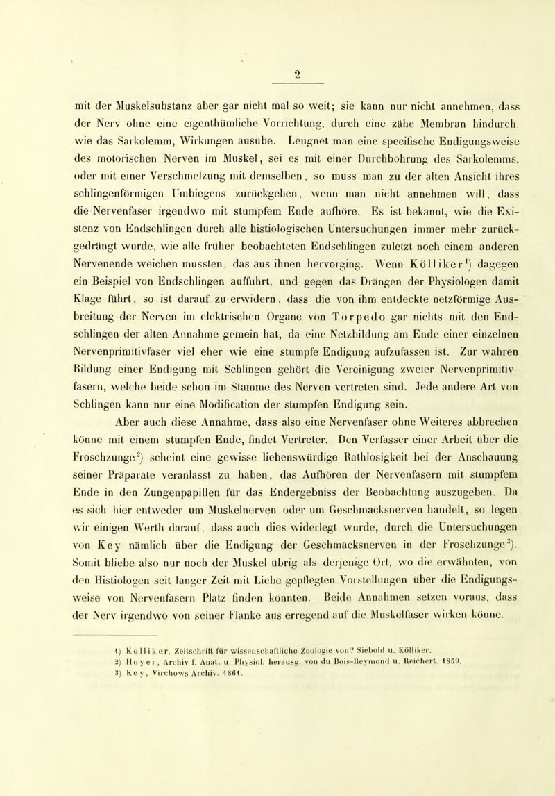 mit der Muskelsubstanz aber gar nicbt mal so weit; sie kann nur nicht annehmen, dass der Nerv ohne eine eigenthümhche Vorrichtung, durch eine zähe Membran hindurch, wie das Sarkolemm, Wirkungen ausübe. Leugnet man eine specifische Endigungsweise des motorischen Nerven im Muskel, sei es mit einer Durchbohrung des Sarkolemms, oder mit einer Verschmelzung mit demselben, so muss man zu der alten Ansicht ihres schlingenförmigen Umbiegens zurückgehen, wenn man nicht annehmen will, dass die Nervenfaser irgendwo mit stumpfem Ende aufhöre. Es ist bekannt, wie die Exi- stenz von Endschlingen durch alle histiologischen Untersuchungen immer mehr zurück- gedrängt wurde, wie alle früher beobachteten Endschlingen zuletzt noch einem anderen Nervenende weichen mussten, das aus ihnen hervorging. Wenn Kölliker') dagegen ein Beispiel von Endschlingen aufführt, und gegen das Drangen der Physiologen damit Klage fuhrt, so ist darauf zu erwidern, dass die von ihm entdeckte netzförmige Aus- breitung der Nerven im elektrischen Oigane von Torpedo gar nichts mit den End- schlingen der alten Annahme geraein hat, da eine Netzbildung am Ende einer einzelnen Nervenprimitivfaser viel eher wie eine stumpfe Endigung aufzufassen ist. Zur wahren Bildung einer Endigung mit Schlingen gehört die Vereinigung zweier Nervenprimitiv- fasern, welche beide schon im Stamme des Nerven vertreten sind. Jede andere Art von Schlingen kann nur eine Modification der stumpfen Endigung sein. Aber auch diese Annahme, dass also eine Nervenfaser ohne W^eiteres abbrechen könne mit einem stumpfen Ende, findet Vertreter. Den Verfasser einer Arbeit über die Froschzunge') scheint eine gewisse liebenswürdige Rathlosigkeit bei der Anschauung seiner Präparate veranlasst zu haben, das Aufhören der Nervenfasern mit stumpfem Ende in den Zungenpapillen für das Endergebniss der Beobachtung auszugeben. Da es sich hier entweder um Muskelnerven oder um Geschmacksnerven handelt, so legen wir einigen Werth darauf, dass auch dies widerlegt wurde, durch die Untersuchungen von Key nämlich über die Endigung der Geschmacksnerven in der Froschzunge''). Somit bliebe also nur noch der Muskel übrig als derjenige Ort, wo die erwähnten, von den Histiologen seit langer Zeit mit Liebe geplleglen Vorstellungen über die Endigungs- weise von Nervenfasern Platz finden könnten. Beide Annahmen setzen voraus, dass der Nerv irgendwo von seiner Flanke aus erregend auf die Muskelfaser wirken könne. 1) Külliker, Zeilschrift für wissenscliaftliclie Zoologie von?Sieboiii u. Kölliker. 2) Hoyer, Archiv f. Anat. u. Physiol. herausg. von du Boi.s-Reyiuonil u, Reichert. 1859. 3) Key, Virchows Archiv. 1861.