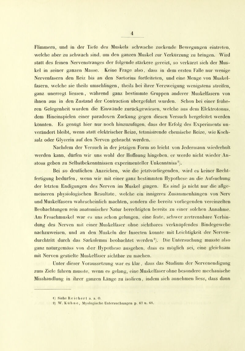 Flimmern, mid in der Tiefe des Muskels schwache zuckende Bewegungen eintreten, welche aber zu schwach sind, um den ganzen Muskel zur Verkürzung zu bringen. Wird statt des feinen Nervenstranges der folgende stärkere gereizt, so verkürzt sich der Mus- kel in seiner ganzen Masse. Keine Frage also, dass in dem ersten Falle nur wenige Nervenfasern den Reiz bis an den Sartorius fortleiteten, und eine Menge von Muskel- fasern, welche sie theils umschlingen, theils bei ihrer Verzweigung wenigstens streifen, ganz unerregt Hessen, während ganz bestimmte Gruppen anderer Muskelfasern von ihnen aus in den Zustand der Conlraction übergeführt wurden. Schon bei einer frühe- ren Gelegenheit wurden die Einwände zurückgewiesen, welche aus dem Elektrotonus, dem Hineinspielen einer paradoxen Zuckung gegen diesen Versuch hergeleitet werden könnten. Es genügt hier nur noch hinzuzufügen, dass der Erfolg des Experiments un- verändert bleibt, wenn statt elektrischer Reize, tetanisirende chemische Reize, wie Koch- salz oder Glycerin auf den Nerven gebracht werden. Nachdem der Versuch in der jetzigen Form so leicht von Jedermann wiederholt werden kann, dürfen wir uns wohl der Hoffnung hingeben, er werde nicht wieder An- stoss geben zu Selbstbekenntnissen experimenteller Unkenntniss'). Bei so deutlichen Anzeichen, wie die jetztvorliegenden, wird es keiner Recht- fertigung bedürfen, wenn wir mit einer ganz bestimmten Hypothese an die Aufsuchung der letzten Endigungen des Nerven im Muskel gingen. Es sind ja nicht nur die allge- meineren physiologischen Resultate, welche ein innigeies Zusammenhängen von Nerv und Muskelfasei n wahischeinlich machten, sondern die bereits vorliegenden vereinzelten Beobachtungen rein anatomischer Natur berechtigten bereits zu einer solchen Annahme. Am Froschmuskel war es uns schon gelungen, eine feste, schwer zertrennbare Verbin- dung des Nerven mit einer Muskelfaser ohne sichtbares verknüpfendes Bindegewebe nachzuweisen, und an den Muskeln der Insecten konnte mit Leichtigkeit der Nerven- durchtritt durch das Sarkolemm beobachtet werden-). Die Untersuchung musste also ganz naturgemäss von der Hypothese ausgehen, dass es möglich sei, eine gleichsam mit Nerven gestielte Muskelfaser sichtbar zu machen. Unter dieser Voraussetzung war es klar, dass das Studium der Nervenendigung zum Ziele führen musste, wenn es gelang, eine Muskelfaser ohne besondere mechanische Misshandlung in ihrer ganzen Länge zu isoliien, indem sich annehmen liess, dass dann 1) Siehe Rc ichert a. a, 0. 2) W. Kühne, Myologische Untersuchungen p. 67 u. 68.