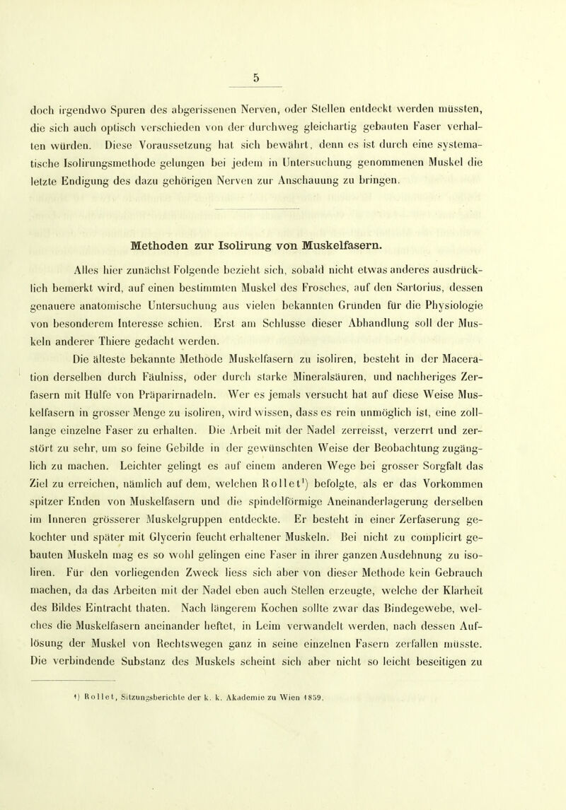 doch irgendwo S{3uren des abgerissenen Nerven, oder Stellen entdeckt werden müssten, die sich auch optisch verschieden von der durchweg gleichartig gebauten Faser verhal- ten würden. Diese Voraussetzung hat sich bewährt, denn es ist durch eine systema- tische Isolirungsmethode gelungen bei jedem in Untersuchung genommenen Muskel die letzte Endigung des dazu gehörigen Nerven zui' Anschauung zu bringen. Methoden zur Isolirung von Muskelfasern. Alles hier zunächst Folgende bezieht sich, sobald nicht etwas anderes ausdrück- lich bemerkt wird, auf einen bestimmten Muskel des Frosches, auf den Sartorius, dessen genauere anatomische Untersuchung aus vielen bekannten Gründen für die Physiologie von besonderem Interesse schien. Erst am Schlüsse dieser Abhandlung soll der Mus- keln anderer Thiere gedacht werden. Die älteste bekannte Methode Muskelfasern zu isoliren, besteht in der Macera- tion derselben durch Fäulniss, oder durch starke Mineralsäuren, und nachheriges Zer- fasern mit Hülfe von Präparirnadeln. Wer es jemals versucht hat auf diese Weise Mus- kelfasern in grosser Menge zu isoliren, wird wissen, dass es rein unmöglich ist, eine zoll- lange einzelne Faser zu erhalten. Die Arbeit mit der Nadel zerreisst, verzerrt und zer- stört zu sehr, um so feine Gebilde in der gewünschten Weise der Beobachtung zugäng- lich zu machen. Leichter gelingt es auf einem anderen Wege bei grosser Sorgfalt das Ziel zu erreichen, nämlich auf dem, welchen Rollet^) befolgte, als er das Vorkommen spitzer Enden von Muskelfasern und die spindelförmige Aneinanderlagerung derselben im Inneren grösserer Muskelgruppen entdeckte. Er besteht in einer Zerfaserung ge- kochter und später mit Glycerin feucht erhaltener Muskeln. Bei nicht zu complicirt ge- bauten Muskeln mag es so wohl gelingen eine Faser in ihrer ganzen Ausdehnung zu iso- liren. Für den vorliegenden Zweck liess sich aber von dieser Methode kein Gebrauch machen, da das Arbeiten mit der Nadel eben auch Stellen erzeugte, welche der Klarheit des Bildes Eintracht thaten. Nach längerem Kochen sollte zwar das Bindegewebe, wel- ches die Muskelfasern aneinander heftet, in Leim verwandelt werden, nach dessen Auf- lösung der Muskel von Rechtswegen ganz in seine einzelnen Fasern zerfallen müsste. Die verbindende Substanz des Muskels scheint sich aber nicht so leicht beseitigen zu 1) Rollet, Sitzungsberichte der k. k. Akademie zu Wien 1859.