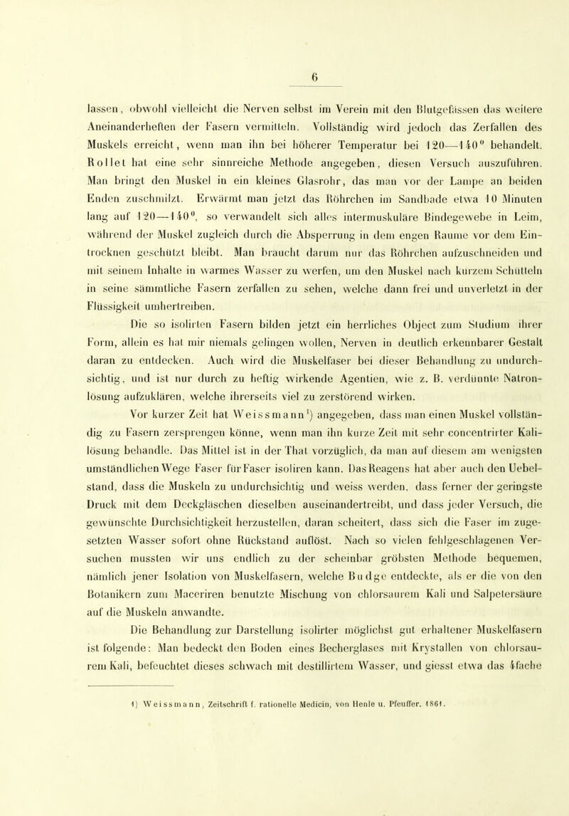 lassen, obwohl vielleicht die Nerven selbst im Verein mit den Blutgefässen das weitere Aneinanderheften der Fasern verniilteln. Vollständig wird jedoch das Zerfallen des Muskels erreicht, wenn man ihn bei höherer Temperatur bei 120—1 40 behandelt. Rollet hat eine sehr sinnreiche Methode angegeben, diesen Versuch auszuführen. Man bringt den Muskel in ein kleines Glasrohr, das man vor der Lampe an beiden Enden zuschniilzt. Erwärmt man jetzt das Röhrchen im Sandbade etwa 10 Minuten lang auf 120—140, so verwandelt sich alles intermuskuläre Bindegewebe in Leim, während der Muskel zugleich durch die Absperrung in dem engen Räume vor dem Ein- trocknen geschützt bleibt. Man braucht darum nur das Röhrchen aufzuschneiden und mit seinem Inhalte in warmes Wasser zu werfen, um den Muskel nach kurzem Schütteln in seine sämmtliche Fasern zerfallen zu sehen, welche dann frei und unverletzt in der Flüssigkeit umhertreiben. Die so isolii len Fasern bilden jetzt ein herrliches Object zum Studium ihrer Form, allein es hat mir niemals gelingen wollen, Nerven in deutlich erkennbarer Gestalt daran zu entdecken. Auch wird die Muskelfaser bei dieser Behandlung zu undurch- sichtig, und ist nur durch zu heftig wirkende Agentien, wie z. B. verdünnte Natron- lösung aufzuklären, welche ihrerseits viel zu zerstörend wirken. Vor kurzer Zeit hat Weissmann') angegeben, dass man einen Muskel vollstän- dig zu Fasern zersprengen könne, wenn man ihn kurze Zeit mit sehr concentrirter Kali- lösung behandle. Das Mittel ist in der That vorzüglich, da man auf diesem am wenigsten umständlichen Wege Faser für Faser isoliren kann. Das Reagens hat aber auch den Uebel- stand, dass die Muskeln zu undurchsichtig und weiss werden, dass ferner der geringste Druck mit dem Deckgläschen dieselben auseinandertreibt, und dass jeder Versuch, die gewünschte Durchsichtigkeit herzustellen, daran scheitert, dass sich die Faser im zuge- setzten Wasser sofort ohne Rückstand auflöst. Nach so vielen fehlgeschlagenen Ver- suchen musslen wir uns endlich zu der scheinbar gröbsten Methode bequemen, nämlich jener Isolation von Muskelfasern, welche Budge entdeckte, als er die von den Botanikern zum Maceriren benutzte Mischung von chlorsaurem Kali und Salpetersäure auf die Muskeln anwandte. Die Behandlung zur Darstellung isolirter möglichst gut erhaltener Muskelfasern ist folgende: Man bedeckt den Boden eines Becherglases mit Kryslallen von chlorsau- rem Kali, befeuchtet dieses schwach mit deslillirlem Wasser, und giesst etwa das 4fache 1) Weissmann, Zeitschrift f. rationelle Medicin, von Henle u. PfeulTer. 186).