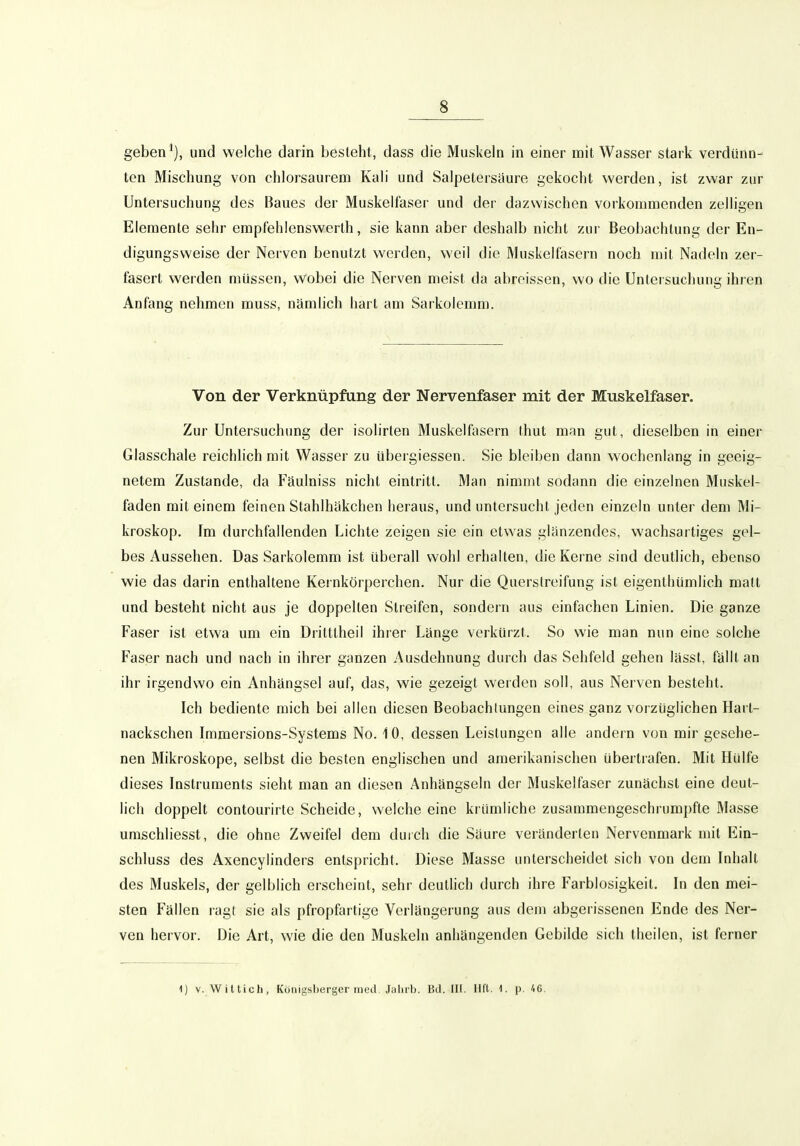 geben*), und welche darin besteht, dass die Muskeln in einer mit Wasser stark verdünn- ten Mischung von chlorsaurem Kali und Salpetersäure gekocht werden, ist zwar zur Untersuchung des Baues der Muskelfaser und der dazwischen vorkommenden zelligen Elemente sehr empfehienswerth, sie kann aber deshalb nicht zur Beobachtung der En- digungsweise der Nerven benutzt werden, weil die Muskelfasern noch mit Nadeln zer- fasert werden müssen, wobei die Nerven meist da abroissen, wo die Untersuchung ihren Anfang nehmen muss, nämlich hart am Sarkolemm. Von der Verknüpfung der Nervenfaser mit der Muskelfaser. Zur Untersuchung der isolirten Muskelfiisern thut man gut, dieselben in einer Glasschale reichlich mit Wasser zu übergiessen. Sie bleiben dann wochenlang in geeig- netem Zustande, da Fäulniss nicht eintritt. Man nimmt sodann die einzelnen Muskel- faden mit einem feinen Stahlhäkchen heraus, und untersucht jeden einzeln unter dem Mi- kroskop. Im durchfallenden Lichte zeigen sie ein etwas glänzendes, wachsartiges gel- bes Aussehen. Das Sarkolemm ist überall wohl erhalten, die Kerne sind deutlich, ebenso wie das darin enthaltene Kernkörperchen. Nur die Querstreifung ist eigenthümlich matt und besteht nicht aus je doppelten Streifen, sondern aus einfachen Linien. Die ganze Faser ist etwa um ein Driltlheil ihrer Länge verkürzt. So wie man nun eine solche Faser nach und nach in ihrer ganzen Ausdehnung durch das Sehfeld gehen lässt, fällt an ihr irgendwo ein Anhängsel auf, das, wie gezeigt werden soll, aus Nerven besteht. Ich bediente mich bei allen diesen Beobachtungen eines ganz vorzüglichen Hart- nackschen Immersions-Systems No. 10, dessen Leistungen alle andern von mir gesehe- nen Mikroskope, selbst die besten englischen und amerikanischen übertrafen. Mit Hülfe dieses Instruments sieht man an diesen Anhängseln der Muskelfaser zunächst eine deut- lich doppelt contourirte Scheide, welche eine krümliche zusammengeschrumpfte Masse umschliesst, die ohne Zweifel dem durch die Säure veränderten Nervenmark mit Ein- schluss des Axencylinders entspricht. Diese Masse unterscheidet sich von dem Inhalt des Muskels, der gelblich erscheint, sehr deutlich durch ihre Farblosigkeil. In den mei- sten Fällen ragt sie als pfropfartige Verlängerung aus dem abgerissenen Ende des Ner- ven hervor. Die Art, wie die den Muskeln anhängenden Gebilde sich theilen, ist ferner 1) V. Wittich, Königsberger med, Jaliib. Bd. III. Hfl. 1. p. 46.