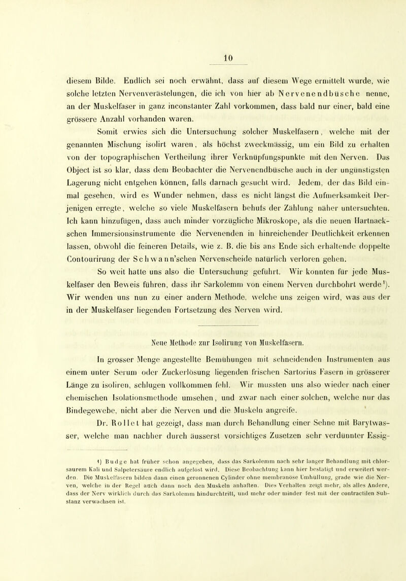 diesem Bilde. Endlich sei noch erwähnt, dass auf diesem Wege ermittelt wurde, wie solche letzten Nervenverästelungen, die ich von hier ab Nervenendbüsche nenne, an der Muskelfaser in ganz inconstanter Zahl vorkommen, dass bald nur einer, bald eine grössere Anzahl vorhanden waren. Somit erwies sich die Untersuchung solcher Muskelfasern, welche mit der genannten Mischung isolirt waren, als höchst zweckmässig, um ein Bild zu erhallen von der topographischen Vertheilung ihrer Veiknüpfungspunkte mit den Nerven. Das Object ist so klar, dass dem Beobachter die Nervenenilbüsche auch in der ungünstigsten Lagerung nicht entgehen können, falls darnach gesucht wird. Jedem, der das Bild ein- mal gesehen, wird es Wunder nehmen, dass es nicht längst die Aufmeiksamkeit Der- jenigen erregte, welche so viele Muskelfasern behufs der Zahlung näher untersuchten. Ich kann hinzufügen, dass auch minder vorzügliche Mikroskope, als die neuen Hartnack- schen Iramersionsinstrumente die Nervenenden in hinreichender Deutlichkeit erkennen lassen, obwohl die feineren Details, wie z. B. die bis ans Ende sich eihaltendc doppelte Contourirung dei' Sch wann'schen Nervenscheide natürlich verloren gehen. So weit hatte uns also die Untersuchung gefühl t. Wir konnten für jede Mus- kelfaser den Beweis führen, dass ihr Sarkolemm von einem Nerven durchbohrt werde'). Wir wenden uns nun zu einer andern Methode, welche uns zeigen wird, was aus der in der Muskelfaser liegenden Fortsetzung des Nerven wird. Neue Methode zur Isolirimg von Muskelfasern. In grosser Menge angestellte Bemühungen mit schneidenden Instrumenten aus einem unter Sei um oder Zuckerlösung liegenden frischen Sartorius Fasern in gi össerer Länge zu isoliren, schlugen vollkommen fehl. Wir miisslen uns also wieder nach einer chemischen Isolationsraethode umsehen, und zwar nach einer solchen, welche nur das Bindegewebe, nicht aber die Nerven und die Muskeln angreife. Dr. Rollet hat gezeigt, dass man durch Behandlung einer Sehne mit Barytwas- ser, welche man nachher durch äusserst vorsichtiges Zusetzen sehr verdünnter Essig- 1) Budge hat frülier schon angegeben, dass das Sarkoleniiu nach sehr langer Behandlung mit chlor- saurein Kah und Salpetersäuie endlich aufgelöst wird. Diese Beobachtung kann hier bestätigt und erweitert wer- den. Die Jluskclfascrn bilden dann einen geronnenen Cylindcr ohne mcinbranöse Umhiillung, grade wie die Ner- ven, welche in der Hegel auch dann noch den Muskeln anhatten. Dies Verhalten zeigt mehr, als alles Andere, dass der Nerv wirklich ilurch das Sarkolemm hindurchtritt, und mehr oder minder lest mit der contraclilen Sub- stanz verwachsen ist.