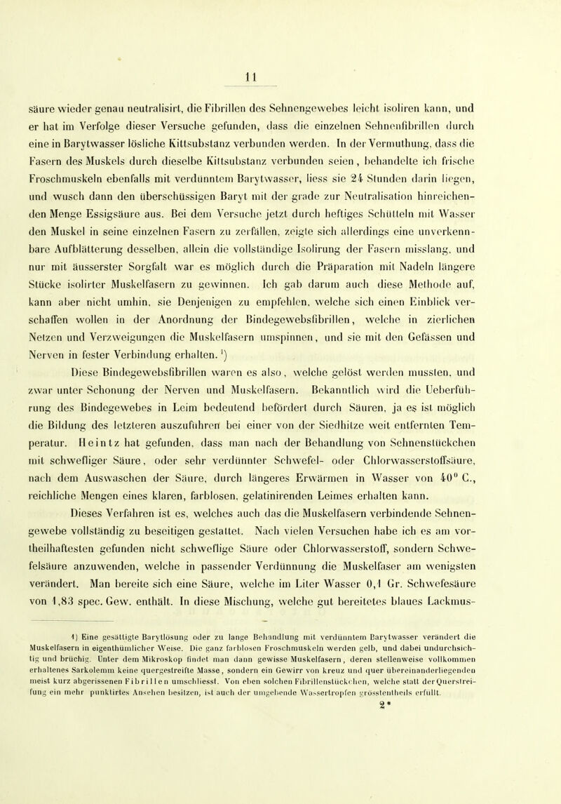 säure wieder genau neutralisirt, die Fibrillen des Sehnengewebes leicht isoliren kann, und er hat im Verfolge dieser Versuche gefunden, dass die einzelnen Sehnenfibrillen durch eine in Barytwasser lösliche Kittsubstanz verbunden werden. In der Vermuthung, dass die Fasern des Muskels durch dieselbe Kiltsubstanz verbunden seien , behandelte ich frische Froschmuskeln ebenfalls mit verdünntem Barytwasser, Hess sie 24 Stunden darin liegen, und wusch dann den überschüssigen Baryt mit der grade zur Neutralisation hinreichen- den Menge Essigsäure aus. Bei dem Versuche jetzt durch heftiges Schütteln mit Wasser den Muskel in seine einzelnen Fasern zu zerfallen, zeigte sicii allerdings eine unverkenn- bare Aufblätterung desselben, allein die vollständige Isolirung der Fasern misslang, und nur mit äusserster Sorgfalt war es möglich durch die Präparation mit Nadeln längere Stücke isolirter Muskelfasern zu gewinnen. Ich gab darum auch diese Methode auf, kann aber nicht umhin, sie Denjenigen zu empfehlen, welche sich einen Einblick ver- schaffen wollen in der Anordnung der Bindegewebsfibrillen, welche in zierlichen Netzen und Verzweigungen die Muskelfasern umspinnen, und sie mit den Gefässen und Nerven in fester Verbindung erhalten.') Diese Bindegewebsfibrillen waren es also, welche gelöst werden musslen. und zwar unter Schonung der Nerven und Muskelfasern. Bekanntlich wird die Ueberfüli- rung des Bindegewebes in Leim bedeutend befördert durch Säuren, ja es ist möglich die Bildung des letzteren auszuführen bei einer von der Siedhitze weit entfernten Tem- peratur. Heintzhat gefunden, dass man nach der Behandlung von Sehnenslückchen mit schwefliger Säure, oder sehr verdünnter Schwefel- oder ChlorwasserstoflFsäuie, nach dem Auswaschen der Säure, durch längeres Erwärmen in Wasser von 40 C, reichliche Mengen eines klaren, farblosen, gelatinirenden Leimes erhalten kann. Dieses Verfahren ist es, welches auch das die Muskelfasern verbindende Sehnen- gewebe vollständig zu beseitigen gestattet. Nach vielen Versuchen habe ich es am vor- theilhaftesten gefunden nicht schweflige Säure oder Chlorwasserstoff, sondern Schwe- felsäure anzuwenden, welche in passender Verdünnung die Muskelfaser am wenigsten verändert. Man bereite sich eine Säure, welche im Liter Wasser 0,1 Gr. Schwefesäure von 1,83 spec. Gew. enthält. In diese Mischung, welche gut bereitetes blaues Lackmus- 1) Eine gesättigte Baryllösung oder zu lange Behandlung mit verdünntem Barytwasser verändert die Muskelfasern in eigenthürnlicher Weise. Die ganz farblosen Froschrauskeln werden gelb, und dabei undurchsich- tig und brüchig. Unter dem Mikroskop findet man dann gewisse Muskelfasern, deren stellenweise vollkommen erhaltenes Sarkolemm keine quergestreifte Masse, sondern ein Gewirr von kreuz und quer übereinanderliegenden meist kurz abgerissenen Fibrillen umscliliessf. Von eben solchen Fibrillonstückclien, welche slatt der Querstrei- fung ein mehr punklirtes Ansehen besitzen, ist auch der umgehende Wat-sertropfen grösstentlieds erfüllt. 2*