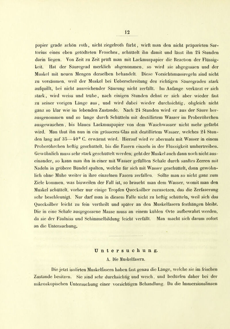 papier grade schön roth, nicht ziegeh'oth fiirbt, wirft man den nicht präparirten Sar- torius eines eben gelödteten Frosches, schüttelt ihn darail und lässt ihn 24 Stunden darin liegen. Von Zeit zu Zeit prüft man mit Lackmuspapier die Reaction der Flüssig- keit. Hat der Siiuregrad merklich abgenommen, so wird sie abgegossen und der Muskel mit neuen Mengen derselben behandelt. Diese Vorsichtsmassregeln sind nicht zu versäumen, weil der Muskel bei Ueberschreitung des richtigen Säuregrades stark aufquillt, bei nicht ausreichender Säurung nicht zerfällt. Im Anfange verkürzt er sich stark, wird weiss und trübe, nach einigen Stunden dehnt er sich aber wieder fast zu seiner vorigen Länge aus, und wird dabei wieder durchsichtig, obgleich nicht ganz so klar wie im lebenden Zustande. Nach 24 Stunden wird er aus der Säure her- ausgenommen und so lange durch Schütteln mit destillirtem Wasser im Proberöhrchen ausgewaschen , bis blaues Lackmuspapier von dem Waschwasser nicht mehr gefärbt wird. Man thut ihn nun in ein grösseres Glas mit destillirtem Wasser, welches 24 Stun- den lang auf 35—40** C. erwärmt wird. Hierauf wird er abermals mit Wasser in einem Proberöhrchen heftig geschüttelt, bis die Fasern einzeln in der Flüssigkeit umhertreiben. Gewöhnlich rauss sehr stark geschüttelt werden; geht der Muskol auch dann noch nicht aus- einander, so kann man ihn in einer mit Wasser gefüllten Schale durch sanftes Zerren mit Nadeln in gröbere Bündel spalten, welche für sich mit Wasser geschüttelt, dann gewöhn- lich ohne Mühe weiter in ihre einzelnen Fasern zei fallen. Sollte man so nicht ganz zum Ziele kommen, was bisweilen der Fall ist, so braucht man dem Wasser, womit man den Muskel schüttelt, vorher nur einige Tropfen Quecksilber zuzusetzen, das die Zerfaserung sehr beschleunigt. Nur darf man in diesem Falle nicht zu heftig schütteln, weil sich das Quecksilber leicht zu fein vertheilt und später an den Muskelfasern festhängen bleibt. Die in eine Schale ausgegossene Masse muss an einem kühlen Orte aufbewahrt werden, da sie der Fäulniss und Schimmelbildung leicht verfällt. Man macht sich darum sofort an die Untersuchung. Untersuchung. A. Die Muskelfasern. Die jetzt isolirten Muskelfasern haben fast genau die Länge, welche sie im frischen Zustande besitzen. Sie sind sehr durchsichtig und weich, und bedürfen daher bei der mikroskopischen Untersuchung einer vorsichtigen Behandlung. Da die Immersionslinsen