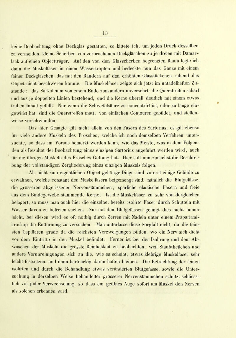 keine Beobachtung ohne Deckglas gestatten, so kittete ich, um jeden Druck desselben zu vermeiden, kleine Scherben von zerbrochenen Deckgläschen zu je dreien mit Damar- lack auf einen Objectlräger, Auf den von den Glasscherben begrenzten Raum legte ich dann die Muskelfaser in einen Wassertropfen und bedeckte nun das Ganze mit einem feinen Deckgläschen, das mit den Rändern auf den erhöhten Glasstückchen ruhend das Object nicht beschweren konnte. Die Muskelfaser zeigte sich jetzt im unladelhaften Zu- stande : das Sarkolemm von einem Ende zum andern unversehrt, die Querslreifen scharf und aus je doppellen Linien bestehend, und die Kerne überall deutlich mit einem etwas trüben Inhalt gefüllt. Nur wenn die Schwefelsäure zu concentrirt ist, oder zu lange ein- gewirkt hat, sind die Querstreifen matt, von einfachen Contouren gebildet, und stellen- weise verschwunden. Das hier Gesagte gilt nicht allein von den Fasern des Sartorius, es gilt ebenso für viele andere Muskeln des Frosches, welche ich nach demselben Verfahren unter- suchte, so dass im Voraus bemerkt werden kann, wie das Meiste, was in dem Folgen- den als Resultat der Beobachtung eines einzigen Sartorius angeführt werden wird, auch für die übrigen Muskeln des Frosches Geltung hat Hier soll nun zunächst die Beschrei- bung der vollständigen Zergliederung eines einzigen Muskels folgen. Als nicht zum eigentlichen Object gehörige Dinge sind vorerst einige Gebilde zu erwähnen, welche constant den Muskelfasern beigemengt sind, nämlich die Blutgefässe, die grösseren abgerissenen Nervenstämmchen, spärliche elastische Fasern und freie aus dem Bmdegewebe stammende Keine. Ist die Muskelfaser zu sehr von dergleichen belageit, so muss man auch hier die einzelne, bereits isolirte Faser durch Schütteln mit Wasser davon zu befreien suchen. Nur mit den Blutgefässen gelingt dies nicht immer leicht, bei diesen wird es oft nöthig durch Zerren mit Nadeln unter einem Präparirmi- kroskop die Entfernung zu versuchen. Man unterlasse diese Sorgfalt nicht, da die fein- sten Capillaren grade da die reichsten Verzweigungen bilden, wo ein Nerv sich dicht vor dem Eintritte in den Muskel befindet. Ferner ist bei der Isolirung und dem Ab- waschen der Muskeln die grösste Reinlichkeit zu beobachten, weil Staubtheilchen und andere Verunreinigungen sich an die, wie es scheint, etwas klebrige Muskelfaser sehr leicht festsetzen, und dann hartnäckig daran haften bleiben. Die Betrachtung der feinen isolirten und durch die Behandlung etwas veränderten Blutgefässe, sowie die Unter- suchung in derselben Weise behandelter grösserer Nervenstämmchen schützt schliess- lich vor jeder Verwechselung, so dass ein geübtes Auge sofort am Muskel den Nerven als solchen erkennen wird.