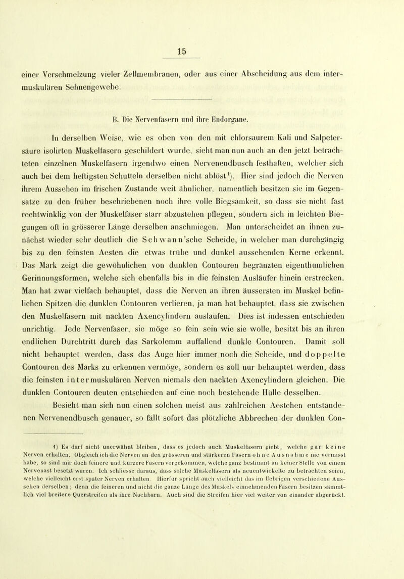 einer Verschmelzung vieler Zellmembranen, oder aus einer Abscheitlung aus dem inter- muskulären Sehnengewebe. B. Die Nervenfasern nnrt üire Endorgane. In derselben Weise, wie es oben von den mit cliiorsaurem Kali und Salpeter- säure isolirten Muskelfasern geschildert wurde, sieht man nun auch an den jetzt betrach- teten einzelnen Muskelfasern irgendwo einen Nervenendbusch festhaften, welcher sich auch bei dem heftigsten Schütteln derselben nicht ablöst'). Hier sind jedoch die Nerven ihrem Aussehen im frischen Zustande weit ahnlicher, namentlich besitzen sie im Gegen- satze zu den früher beschriebenen noch ihre volle Biegsamkeit, so dass sie nicht fast rechtwinklig von der Muskelfaser starr abzustehen pflegen, sondern sich in leichten Bie- gungen oft in grösserer Länge derselben anschmiegen. Man unterscheidet an ihnen zu- nächst wieder sehr deutlich die Schwann'sche Scheide, in welcher man durchgängig bis zu den feinsten Aesten die etwas trübe und dunkel aussehenden Kerne erkennt. Das Mark zeigt die gewöhnlichen von dunklen Contouren begränzten eigenthümlichen Gerinnungsformen, welche sich ebenfalls bis in die feinsten Ausläufer hinein erstrecken. Man hat zwar vielfach behauptet, dass die Nerven an ihren äussersten im Muskel befin- lichen Spitzen die dunklen Contouren verlieren, ja man hat behauptet, dass sie zwischen den Muskelfasern mit nackten Axencylindern auslaufen. Dies ist indessen entschieden unrichtig. Jede Nervenfaser, sie möge so fein sein wie sie wolle, besitzt bis an ihren endlichen Durchtritt durch das Sarkolemm auffallend dunkle Contouren. Damit soll nicht behauptet werden, dass das Auge hier immer noch die Scheide, und doppelte Contouren des Marks zu erkennen vermöge, sondern es soll nur behauptet werden, dass die feinsten i n termuskulären Nerven niemals den nackten Axencylindern gleichen. Die dunklen Contouren deuten entschieden auf eine noch bestehende Hülle desselben. Besieht man sich nun einen solchen meist aus zahlreichen Aestchen entstande- nen Nervenendbusch genauer, so fällt sofort das plötzliche Abbiechen dei- dunklen Con- ^) Es darf nicht unerwähnt bleiben, dass es jedoch auch Muskelfasern yiebt, welche gar keine Nerven erhalten. Obgleich ich die Nerven an den grösseren und stärkeren Fasern ohne Ausnahme nie vermisst habe, so sind mir doch feinere und kürzere Fasern vorgekommen, welche ganz bestimmt an kcincrStelle von einem Nervenast besetzt waren. Ich schliesse daraus, dass solche Muskelfasern als neueatwickelte zu betrachten seien, welche vielleichl erst spater Nerven erhalten. Hierfür spricht aucii vielleicht das im Uebrigen verschiedene Aus- sehen derselben ; denn die feineren und nicht die ganze Lange des Muskels einnehmenden Fasern besitzen sämmt- lich viel breitere Querstreifen als ihre Nachbarn. Auch sind die Streifen hier viel weiter von einander abgerückt.