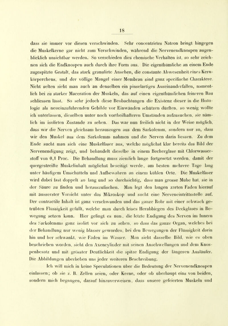 dass sie immer vor diesen verschwinden. Sehr concentrirles Natron bringt hingegen die Muskelkerne gar nicht zum Verschwinden, während die Nervenendknospen aiigen- bhckh'ch unsiclitbar werden. So verschieden dies chemische Verhalten ist, so sehr zeich- nen sich die Endknospen auch durch ihre Form aus. Die eigenthümliche an einem Ende zugespitzte Gestalt, das stark granulirte Ansehen, die constante Abwesenheit eines Kern- körperchens, und der völhge Mangel einer Membran sind ganz specifische Charaktere. Nicht selten sieht man auch an denselben ein pinselartiges Auseinanderfalien, nament- lich bei zu starker Maceralion der Muskeln, das auf einen eigenthümlichen feineren Bau schliessen lässt. So sehr jedoch diese Beobachtungen die Existenz dieser in die Histo- logie als neiieinziiführenden Gebilde vor Einwänden schützen dürften, so wenig wollte ich unterlassen, dieselben unter noch vorlheilhafteren Umständen aufzusuchen, sie näm- lich im isolirten Zustande zu sehen. Das war nun freilich nicht in der Weise möglich, dass wir die Nerven gleichsam herauszogen aus dem Sarkolemm, sondern nur so, dass wir den Muskel aus dem Sarkolemm nahmen und die Nerven darin liessen. Zu dem Ende sucht man sich eine Muskelfaser aus, welche möglichst klar bereits das Bild der Nervenendigung zeigt, und behandelt dieselbe in einem Becherglase mit Chlorwasser- stoff von 0,1 Proc. Die Behandlung muss ziemlich lange fortgesetzt werden, damit der quergestreifte Muskelinhalt möglichst beseitigt werde, am besten mehrere Tage lang unter häufigem Umschiilteln und Aufbewahren an einem kühlen Orte. Die Muskelfaser wird dabei fast doppelt so lang und so durchsichtig, dass man grosse Mühe hat, sie in der Säure zu finden und herauszufischen. Man legt den langen zarten Faden hiei'auf mit äusserster Vorsicht unter das Mikroskop und sucht eine Nerveneinlritlsstelle auf. Der contraclile Inhalt ist ganz verschwunden und das ganze Rohr mit einer schwach ge- trübten Flüssigkeit gefüllt, welche man durch leises Herabbiegen des Deckglases in Be- wegung setzen kann. Hier gelingt es nun, die letzte Endigung des Nerven im Innern des Sarkolemms ganz isolirt vor sich zu sehen, so dass das ganze Organ, welches bei der Behandlung nur wenig blassei-geworden, bei den Bewegungen der Flüssigkeit darin hin und her schwankt, wie Fäden im Wasser. Man sieht dasselbe Bild, wie es oben beschrieben worden, sieht den Axencylinder mit seinen Anschwellungen und dem Knos- penbesalz und mit grösster Deutlichkeit die spitze Endigung der längeren Ausläufer. Die Abbildungen überheben uns jeder weiteren Beschreibung. Ich will mich in keine Speculationen über die Bedeutung der Nervenendknospen einlassen; ob sie z. B. Zellen seien, oder Kerne, oder ob übeihaupt eins von beiden, sondern mich begnügen, darauf hinzuverweisen, dass unsere gefeierten Muskeln und