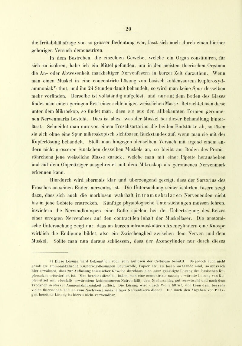 die Irrifabilitätsfrage von so grosser Bedeutung war, lasst sich noch durch einen hieiher gehörigen Versuch demonstriren. In dem Bestreben, die einzehien Gewebe, welche ein Organ conslitniren, für sich zu isoliren, habe ich ein Mittel gefunden, um in den meisten Ihierischen Organen die An- oder Abwesenheit markhaltiger Nervenfasern in kurzer Zeit darzuthun. Wenn man einen Muskel in eine concentrirle Lösung von basisch kohlensaurem Kupferoxyd- ammoniak') thut, und ihn 24 Stunden damit behandelt, so wird man keine Spur desselben mehr vorfinden. Derselbe ist vollständig aufgelöst, und nur auf dem Boden des Glases findet man einen geringen Rest einer schleimigen weisslichen Masse. Betrachtet man diese unter dem Mikroskop, so findet man, dass sie aus den allbekannten Formen geronne- nen Nervenmarks besteht. Dies isl alles, was der Muskel bei dieser Behandlun« hinler- lässt. Schneidet man nun von einem Froschsartorius die beiden Endstücke ab, so lösen sie sich ohne eine Spur mikroskopisch sichtbaren Rückstandes auf, wenn man sie mit der Kupferlösung behandelt. Stellt man hingegen denselben Versuch mit irgend einem an- dern nicht grösseren Stückchen desselben Muskels an, so bleibt am Boden des Probir- röhrchens jene weissliche Masse zurück, welche man mit einer Pipette herausheben und auf dem Objecttrager ausgebreitet mit dem Mikroskop als geronnenes Nervenmark erkennen kann. Hierdurch wird abermals klar und überzeugend gezeigt, dass der Sartorius des Frosches an seinen Enden nervenlos ist. Die Untersuchung seiner isolirten Fasern zeigt dazu, dass sich auch die marklosen wahrhaft intramuskulären Nervenenden nicht bis in jene Gebiete erstrecken. Künftige physiologische Untersuchungen müssen lehren, inwiefern die Nervendknospen eine Rolle spielen bei der Uebertragung des Reizes einer erregten Nervenfaser auf den contractilen hihalt der Muskelfaser. Die anatomi- sche Untersuchung zeigt nur, dass an kurzen intramuskulären Axencylindern eine Knospe wirklich die Endigung bildet, also ein Zwischenglied zwischen dem Nerven und dem Muskel. Sollte man nun daraus schliessen, dass der Axencylinder nur durch dieses l) Diese Lösung wird bekanntlich auch zum Auflösen der Celiulose benutzt. Da jedoch auch nicht gesättigte ammonialcahsche Kupferoxydlösungen Baumwolle, Papier etc. zu lösen im Stande sind, so muss ich hier erwähnen, dass zur Auflösung thierischer Gewebe durchaus eine ganz gesättigte Lösung des basischen Ku- pfersalzes erforderlich ist. Man bereitet dieselbe, indem man eine concentrirle massig erwärmte Lösung von Ku- pfervitriol mit ebenfalls ei'wärmtem kohlensaurem Natron fällt, den Niederschlag gut auswäscht und nach dem Trocknen in starker Amnioniakflüssigkeit auflöst. Die Lösung wird duich Wolle filtritt, und kann dann bei sehr vielen thierischen Theilen zum Nachweise markhaltiger Nervenfasern dienen. Die nach den Angaben von Peii- got bereitete Lösung ist hierzu nicht verwendbar.